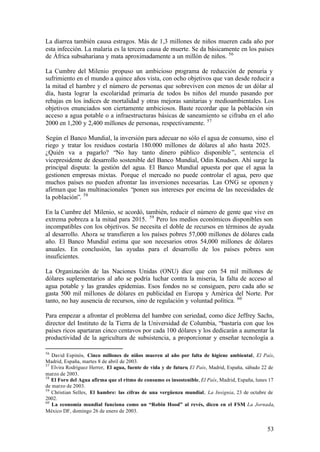 La diarrea también causa estragos. Más de 1,3 millones de niños mueren cada año por
esta infección. La malaria es la tercera causa de muerte. Se da básicamente en los países
de África subsahariana y mata aproximadamente a un millón de niños. 56

La Cumbre del Milenio propuso un ambicioso programa de reducción de penuria y
sufrimiento en el mundo a quince años vista, con ocho objetivos que van desde reducir a
la mitad el hambre y el número de personas que sobreviven con menos de un dólar al
día, hasta lograr la escolaridad primaria de todos l s niños del mundo pasando por
                                                     o
rebajas en los índices de mortalidad y otras mejoras sanitarias y medioambientales. Los
objetivos enunciados son ciertamente ambiciosos. Baste recordar que la población sin
acceso a agua potable o a infraestructuras básicas de saneamiento se cifraba en el año
2000 en 1,200 y 2,400 millones de personas, respectivamente. 57

Según el Banco Mundial, la inversión para adecuar no sólo el agua de consumo, sino el
riego y tratar los residuos costaría 180.000 millones de dólares al año hasta 2025.
¿Quién va a pagarlo? “No hay tanto dinero público disponible ”, sentencia el
vicepresidente de desarrollo sostenible del Banco Mundial, Odin Knudsen. Ahí surge la
principal disputa: la gestión del agua. El Banco Mundial apuesta por que el agua la
gestionen empresas mixtas. Porque el mercado no puede controlar el agua, pero que
muchos países no pueden afrontar las inversiones necesarias. Las ONG se oponen y
afirman que las multinacionales “ponen sus intereses por encima de las necesidades de
la población”. 58

En la Cumbre del Milenio, se acordó, también, reducir el número de gente que vive en
extrema pobreza a la mitad para 2015. 59 Pero los medios económicos disponibles son
incompatibles con los objetivos. Se necesita el doble de recursos en términos de ayuda
al desarrollo. Ahora se transfieren a los países pobres 57,000 millones de dólares cada
año. El Banco Mundial estima que son necesarios otros 54,000 millones de dólares
anuales. En conclusión, las ayudas para el desarrollo de los países pobres son
insuficientes.

La Organización de las Naciones Unidas (ONU) dice que con 54 mil millones de
dólares suplementarios al año se podría luchar contra la miseria, la falta de acceso al
agua potable y las grandes epidemias. Esos fondos no se consiguen, pero cada año se
gasta 500 mil millones de dólares en publicidad en Europa y América del Norte. Por
tanto, no hay ausencia de recursos, sino de regulación y voluntad política. 60

Para empezar a afrontar el problema del hambre con seriedad, como dice Jeffrey Sachs,
director del Instituto de la Tierra de la Universidad de Columbia, “bastaría con que los
países ricos apartaran cinco centavos por cada 100 dólares y los dedicarán a aumentar la
productividad de la agricultura de subsistencia, a proporcionar y enseñar tecnología a

56
   David Espinós, Cinco millones de niños mueren al año por falta de higiene ambiental, El País,
Madrid, España, martes 8 de abril de 2003.
57
   Elvira Rodríguez Herrer, El agua, fuente de vida y de futuro, El País, Madrid, España, sábado 22 de
marzo de 2003.
58
   El Foro del Agua afirma que el ritmo de consumo es insostenible, El País, Madrid, España, lunes 17
de marzo de 2003.
59
   Christian Selles, El hambre: las cifras de una vergüenza mundial, La Insignia, 23 de octubre de
2002.
60
   La economía mundial funciona como un “Robin Hood” al revés, dicen en el FSM La Jornada,
                                                                                         ,
México DF, domingo 26 de enero de 2003.


                                                                                                  53
 