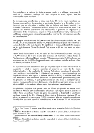los agricultores, a mejorar las infraestructuras rurales y a elaborar programas de
nutrición y almuerzos escolares, así como asegurar la ayuda urgente para los
damnificados de los desastres”. 61

La pobreza puede ser reducida a la mitad para el año 2015 si los países ricos bajan sus
barreras comerciales e incrementan su asistencia financiera y si los países pobres
invierten más en educación y sanidad, dice un informe del Banco Mundial. Los
llamados Objetivos de Desarrollo del Milenio “sólo podrán alcanzarse si los países ricos
reducen las barreras comerciales que obstaculizan el potencial de exportación y
crecimiento de las economías de los países pobres”, dice Nicholas Stern, vicepresidente
del Banco Mundial, quien subraya la necesidad de controlar las subvenciones agrícolas
en los países ricos. 62

Por ejemplo, las subvenciones de 3,900 millones de dólares concedidos el año 2002 por
los EE.UU., a sus productores de algodón, triplica el total de la ayuda estadounidense a
África. Esto ha hecho caer el precio del algodón en el mundo, reduciendo los ingresos
de los agricultores de África Occidental, Asia central y del sur y en todos los países
pobres. 63

“Si los países ricos donaran el 0.7 por ciento del PIB, dispondríamos de entre 160,000 y
170,000 millones de dólares al año para asistencia al desarrollo”, indica James D.
Wolfensohn presidente del Banco Mundial. “Ahora contamos con 57,000 millones, que
contrastan con los 350,000 millones dedicados a subvenciones agrícolas y el casi billón
de dólares gastados en defensa”. 64

Se requieren dos cosas en el mundo para que los pobres dejen de serlo: más inversión en
educación y salud y menores aranceles al comercio de parte de los países
industrializados, es la conclusión del informe Indicadores mundiales de desarrollo
2003, del Banco Mundial (BM). El BM destacó que aunque el comercio constituye una
importante avenida para superar la pobreza, son la educación y la atención médica los
que permitirán a estos individuos aprovechar las oportunidades que el mercado global
les presente. Sin embargo, el gasto gubernamental en estas áreas se mantiene bajo en
muchos países, pues los recursos destinados a estas dos áreas representó apenas uno por
ciento del PIB en las naciones pobres, contra 6 por ciento en los países ricos.

En promedio, los países ricos gastan 2 mil 700 dólares por persona por año en salud,
mientras en Africa la cifra alcanza apenas 29 dólares, y en algunos países la cantidad se
reduce hasta seis dólares. Acerca del gasto en educación la disparidad es igualmente
profunda ya que de los 1.54 billones de dólares que se destinaron a esta tarea, 85 por
ciento se concentró en países ricos. El BM estimó que “el costo necesario para alcanzar
los objetivos previstos ascenderá probablemente a por lo menos 50 mil millones de



61
   Xavier Caño Tamayo, El hambre, un problema global que no se resuelve , La Insignia, 18 de junio
de 2002.
62
   El Banco Mundial insta a eliminar aranceles para reducir la pobreza, El País, Madrid, España,
lunes, 14 de abril de 2003.
63
   Fernando Gualdoni, La liberalización agrícola no avanza, El País, Madrid, España, lunes 7 de abril
de 2003.
64
   El Banco Mundial insta a eliminar aranceles para reducir la pobreza, El País, Madrid, España,
lunes, 14 de abril de 2003.


                                                                                                  54
 