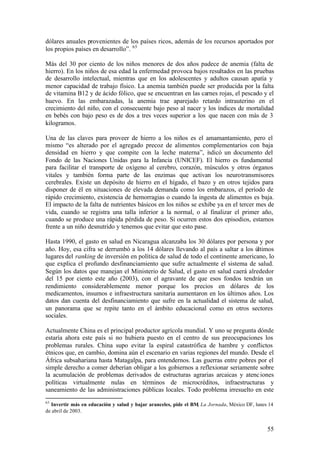 dólares anuales provenientes de los países ricos, además de los recursos aportados por
los propios países en desarrollo”. 65

Más del 30 por ciento de los niños menores de dos años padece de anemia (falta de
hierro). En los niños de esa edad la enfermedad provoca bajos resultados en las pruebas
de desarrollo intelectual, mientras que en los adolescentes y adultos causan apatía y
menor capacidad de trabajo físico. La anemia también puede ser producida por la falta
de vitamina B12 y de ácido fólico, que se encuentran en las carnes rojas, el pescado y el
huevo. En las embarazadas, la anemia trae aparejado retardo intrauterino en el
crecimiento del niño, con el consecuente bajo peso al nacer y los índices de mortalidad
en bebés con bajo peso es de dos a tres veces superior a los que nacen con más de 3
kilogramos.

Una de las claves para proveer de hierro a los niños es el amamantamiento, pero el
mismo “es alterado por el agregado precoz de alimentos complementarios con baja
densidad en hierro y que compite con la leche materna”, i dicó un documento del
                                                                n
Fondo de las Naciones Unidas para la Infancia (UNICEF). El hierro es fundamental
para facilitar el transporte de oxígeno al cerebro, corazón, músculos y otros órganos
vitales y también forma parte de las enzimas que activan los neurotransmisores
cerebrales. Existe un depósito de hierro en el hígado, el bazo y en otros tejidos para
disponer de él en situaciones de elevada demanda como los embarazos, el período de
rápido crecimiento, existencia de hemorragias o cuando la ingesta de alimentos es baja.
El impacto de la falta de nutrientes básicos en los niños se exhibe ya en el tercer mes de
vida, cuando se registra una talla inferior a la normal, o al finalizar el primer año,
cuando se produce una rápida pérdida de peso. Si ocurren estos dos episodios, estamos
frente a un niño desnutrido y tenemos que evitar que esto pase.

Hasta 1990, el gasto en salud en Nicaragua alcanzaba los 30 dólares por persona y por
año. Hoy, esa cifra se derrumbó a los 14 dólares llevando al país a saltar a los últimos
lugares del ranking de inversión en política de salud de todo el continente americano, lo
que explica el profundo desfinanciamiento que sufre actualmente el sistema de salud.
Según los datos que manejan el Ministerio de Salud, el gasto en salud caerá alrededor
del 15 por ciento este año (2003), con el agravante de que esos fondos tendrán un
rendimiento considerablemente menor porque los precios en dólares de los
medicamentos, insumos e infraestructura sanitaria aumentaron en los últimos años. Los
datos dan cuenta del desfinanciamiento que sufre en la actualidad el sistema de salud,
un panorama que se repite tanto en el ámbito educacional como en otros sectores
sociales.

Actualmente China es el principal productor agrícola mundial. Y uno se pregunta dónde
estaría ahora este país si no hubiera puesto en el centro de sus preocupaciones los
problemas rurales. China supo evitar la espiral catastrófica de hambre y conflictos
étnicos que, en cambio, domina aún el escenario en varias regiones del mundo. Desde el
África subsahariana hasta Matagalpa, para entendernos. Las guerras entre pobres por el
simple derecho a comer deberían obligar a los gobiernos a reflexionar seriamente sobre
la acumulación de problemas derivados de estructuras agrarias arcaicas y atenc iones
políticas virtualmente nulas en términos de microcréditos, infraestructuras y
saneamiento de las administraciones públicas locales. Todo problema irresuelto en este
65
  Invertir más en educación y salud y bajar aranceles, pide el BM, La Jornada, México DF, lunes 14
de abril de 2003.


                                                                                               55
 