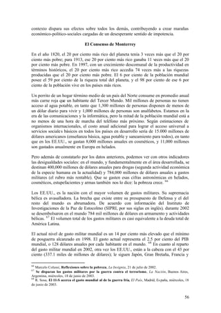 contexto dispara sus efectos sobre todos los demás, contribuyendo a crear marañas
económico-político-sociales cargadas de un desesperante sentido de impotencia.

                                   El Consenso de Monterrey

En el año 1820, el 20 por ciento más rico del planeta tenía 3 veces más que el 20 por
ciento más pobre; para 1913, ese 20 por ciento más rico ganaba 11 veces más que el 20
por ciento más pobre. En 1997, con un crecimiento descomunal de la productividad en
términos históricos, el 20 por ciento más rico accedía 74 veces más a las riquezas
producidas que el 20 por ciento más pobre. El 6 por ciento de la población mundial
posee el 59 por ciento de la riqueza total del planeta, y el 98 por ciento de ese 6 por
ciento de la población vive en los países más ricos.

Un perrito de un hogar término medio de un país del Norte consume en promedio anual
más carne roja que un habitante del Tercer Mundo. Mil millones de personas no tienen
acceso al agua potable, en tanto que 1,300 millones de personas disponen de menos de
un dólar diario para vivir y 1,000 millones de personas son analfabetos. Estamos en la
era de las comunicaciones y la informática, pero la mitad de la población mundial está a
no menos de una hora de marcha del teléfono más próximo. Según estimaciones de
organismos internacionales, el costo anual adicional para lograr el acceso universal a
servicios sociale s básicos en todos los países en desarrollo sería de 15.000 millones de
dólares americanos (enseñanza básica, agua potable y saneamiento para todos), en tanto
que en los EE.UU., se gastan 8,000 millones anuales en cosméticos, y 11,000 millones
son gastados anualmente en Europa en helados.

Pero además de constatarlo por los datos anteriores, podemos ver con otros indicadores
las desigualdades sociales: en el mundo, y fundamentalmente en el área desarrollada, se
destinan 400,000 millones de dólares anuales para drogas (segunda actividad económica
de la especie humana en la actualidad) y 784,000 millones de dólares anuales a gastos
militares (el rubro más rentable). Que se gasten esas cifras astronómicas en helados,
cosméticos, estupefacientes y armas también nos lo dice: la pobreza crece. 66

Los EE.UU., es la nación con el mayor volumen de gastos militares. Su supremacía
bélica es avasalladora. La brecha que existe entre su presupuesto de Defensa y el del
resto del mundo es abrumadora. De acuerdo con información del Instituto de
Investigaciones de la Paz de Estocolmo (SIPRI, por sus siglas en inglés), durante 2002
se desembolsaron en el mundo 784 mil millones de dólares en armamento y actividades
bélicas. 67 El volumen total de los gastos militares es casi equivalente a la deuda total de
América Latina.

El actual nivel de gasto militar mundial es un 14 por ciento más elevado que el mínimo
de posguerra alcanzado en 1998. El gasto actual representa el 2.5 por ciento del PIB
mundial, o 128 dólares anuales por cada habitante en el mundo. 68 En cuanto al reparto
del gasto militar mundial en 2002, otra vez los EE.UU., están a la cabeza con el 43 por
ciento (337.1 miles de millones de dólares); le siguen Japón, Gran Bretaña, Francia y

66
   Marcelo Colussi, Reflexiones sobre la pobreza, La Insignia, 21 de julio de 2002.
67
   Se disparan los gastos militares por la guerra contra el terrorismo, La Nación, Buenos Aires,
Argentina, miércoles, 18 de junio de 2003.
68
   R. Sosa, El 11-S acerca el gasto mundial al de la guerra fría, El País, Madrid, Es paña, miércoles, 18
de junio de 2003.


                                                                                                      56
 