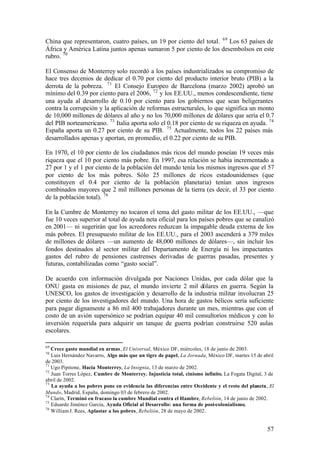 China que representaron, cuatro países, un 19 por ciento del total. 69 Los 63 países de
África y América Latina juntos apenas sumaron 5 por ciento de los desembolsos en este
rubro. 70

El Consenso de Monterrey solo recordó a los países industrializados su compromiso de
hace tres decenios de dedicar el 0.70 por ciento del producto interior bruto (PIB) a la
derrota de la pobreza. 71 El Consejo Europeo de Barcelona (marzo 2002) aprobó un
mínimo del 0.39 por ciento para el 2006, 72 y los EE.UU., menos condescendiente, tiene
una ayuda al desarrollo de 0.10 por ciento para los gobiernos que sean beligerantes
contra la corrupción y la aplicación de reformas estructurales, lo que significa un monto
de 10,000 millones de dólares al año y no los 70,000 millones de dólares que sería el 0.7
del PIB norteamericano. 73 Italia aporta solo el 0.18 por ciento de su riqueza en ayuda. 74
España aporta un 0.27 por ciento de su PIB. 75 Actualmente, todos los 22 países más
desarrollados apenas y aportan, en promedio, el 0.22 por ciento de su PIB.

En 1970, el 10 por ciento de los ciudadanos más ricos del mundo poseían 19 veces más
riqueza que el 10 por ciento más pobre. En 1997, esa relación se había incrementado a
27 por 1 y el 1 por ciento de la población del mundo tenía los mismos ingresos que el 57
por ciento de los más pobres. Sólo 25 millones de ricos estadounidenses (que
constituyen el 0.4 por ciento de la población planetaria) tenían unos ingresos
combinados mayores que 2 mil millones personas de la tierra (es decir, el 33 por ciento
de la población total). 76

En la Cumbre de Monterrey no tocaron el tema del gasto militar de los EE.UU., —que
fue 10 veces superior al total de ayuda neta oficial para los países pobres que se canalizó
en 2001— ni sugerirán que los acreedores reduzcan la impagable deuda externa de los
más pobres. El presupuesto militar de los EE.UU., para el 2003 ascenderá a 379 miles
de millones de dólares —un aumento de 48,000 millones de dólares—, sin incluir los
fondos destinados al sector militar del Departamento de Energía ni los impactantes
gastos del rubro de pensiones castrenses derivadas de guerras pasadas, presentes y
futuras, contabilizadas como “gasto social”.

De acuerdo con información divulgada por Naciones Unidas, por cada dólar que la
ONU gasta en misiones de paz, el mundo invierte 2 mil dólares en guerra. Según la
UNESCO, los gastos de investigación y desarrollo de la industria militar involucran 25
por ciento de los investigadores del mundo. Una hora de gastos bélicos sería suficiente
para pagar dignamente a 86 mil 400 trabajadores durante un mes, mientras que con el
costo de un avión supersónico se podrían equipar 40 mil consultorios médicos y con lo
inversión requerida para adquirir un tanque de guerra podrían construirse 520 aulas
escolares.

69
   Crece gasto mundial en armas, El Universal, México DF, miércoles, 18 de junio de 2003.
70
   Luis Hernández Navarro, Algo más que un tigre de papel, La Jornada, México DF, martes 15 de abril
de 2003.
71
   Ugo Pipitone, Hacia Monterrey, La Insignia, 13 de marzo de 2002.
72
   Juan Torres López, Cumbre de Monterrey. Injusticia total, cinismo infinito, La Fogata Digital, 3 de
abril de 2002.
73
   La ayuda a los pobres pone en evidencia las diferencias entre Occidente y el resto del planeta, El
Mundo, Madrid, España, domingo 03 de febrero de 2002.
74
   Clarín, Terminó en fracaso la cumbre Mundial contra el Hambre, Rebelión, 14 de junio de 2002.
75
   Eduardo Jiménez García, Ayuda Oficial al Desarrollo: una forma de post-colonialismo,
76
   William J. Rees, Aplastar a los pobres, Rebelión, 28 de mayo de 2002.


                                                                                                   57
 