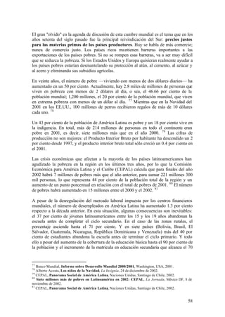 El gran "olvido" en la agenda de discusión de esta cumbre mundial es el tema que en los
años setenta del siglo pasado fue la principal reivindicación del Sur: precios justos
para las materias primas de los países productores. Hoy se habla de más comercio;
nunca de comercio justo. Los países ricos ma ntienen barreras importantes a las
exportaciones de los países pobres. Si no se rompen esas barreras, va a ser muy difícil
que se reduzca la pobreza. Si los Estados Unidos y Europa quisieran realmente ayudar a
los países pobres estarían desmantelando su protección al atún, al cemento, al azúcar y
al acero y eliminando sus subsidios agrícolas.

En veinte años, el número de pobre —viviendo con menos de dos dólares diarios— ha
aumentado en un 50 por ciento. Actualmente, hay 2.8 miles de millones de personas que
viven en pobreza con menos de 2 dólares al día, o sea, el 46.66 por ciento de la
población mundial; 1,200 millones, el 20 por ciento de la población mundial, que viven
en extrema pobreza con menos de un dólar al día. 77 Mientras que en la Navidad del
2001 en los EE.UU., 100 millones de perros recibieron regalos de más de 10 dólares
cada uno. 78

Un 43 por ciento de la población de América Latina es pobre y un 18 por ciento vive en
la indigencia. En total, más de 214 millones de personas en todo el continente eran
pobre en 2001, es decir, siete millones más que en el año 2000. 79 Las cifras de
producción no son mejores: el Producto Interior Bruto por habitante ha descendido un 2
por ciento desde 1997, y el producto interior bruto total sólo creció un 0.4 por ciento en
el 2001.

Las crisis económicas que afectan a la mayoría de los países latinoamericanos han
agudizado la pobreza en la región en los últimos tres años, por lo que la Comisión
Económica para América Latina y el Caribe (CEPAL) calcula que para finales del año
2002 habrá 7 millones de pobres más que el año anterior, para sumar 221 millones 300
mil personas, lo que representa 44 por ciento de la población total de la región y un
aumento de un punto porcentual en relación con el total de pobres de 2001. 80 El número
de pobres habrá aumentado en 15 millones entre el 2000 y el 2002. 81

A pesar de la desregulación del mercado laboral impuesta por los centros financieros
mundiales, el número de desempleados en América Latina ha aumentado 1.3 por ciento
respecto a la década anterior. En esta situación, algunas consecuencias son inevitables:
el 37 por ciento de jóvenes latinoamericanos entre los 15 y los 19 años abandonan la
escuela antes de completar el ciclo secundario. En el caso de las zonas rurales, el
porcentaje asciende hasta el 71 por ciento. Y en siete países (Bolivia, Brasil, El
Salvador, Guatemala, Nicaragua, República Dominicana y Venezuela) más del 40 por
ciento de estudiantes abandona la escuela antes de terminar el ciclo primario. Y todo
ello a pesar del aumento de la cobertura de la educación básica hasta el 90 por ciento de
la población y el incremento de la matrícula en educación secundaria que alcanza el 70


77
   Banco Mundial, Informe sobre Desarrollo Mundial 2000/2001, Washington, USA, 2001.
78
   Alberto Acosta, Los niños de la Navidad, La Insignia, 24 de diciembre de 2002.
79
   CEPAL, Panorama Social de América Latina, Naciones Unidas, Santiago de Chile, 2002.
80
   Siete millones más de pobres en Latinoamérica en 2002: CEPAL, La Jornada, México DF, 8 de
noviembre de 2002.
81
   CEPAL, Panorama Social de América Latina, Naciones Unidas, Santiago de Chile, 2002.


                                                                                         58
 