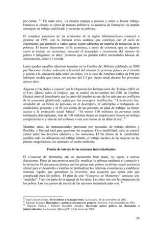 por ciento. 82 De nada sirve. La miseria empuja a jóvenes y niños a buscar trabajo.
Entonces el círculo se cierra de manera definitiva: la ausencia de formación les impide
conseguir un trabajo cualificado y perpetúa su pobreza.

El complejo panorama de las economías de la región latinoamericana comenzó a
gestarse en 1997, con la llamada crisis asiática, que concluyó con el ciclo de
crecimiento que permitió a varios países lograr adelantos en materia de reducción de la
pobreza. El menor dinamismo de la economía, a partir de entonces, que en algunos
casos se tradujo en recesiones, aumentó el desempleo e incremento del número de
pobres e indigentes; es decir, personas que no pueden cubrir necesidades básicas de
alimentación, salud y vivienda.

Lejos quedan aquellos objetivos trazados en la Cumbre del Milenio celebrada en 2000
por Naciones Unidas: reducción a la mitad del número de personas pobres en el mundo
y acceso a la educación para todos los niños. En el caso de América Latina su PIB por
habitante tendría que crecer por encima del 2.5 por ciento anual durante los próximos
quince años.

Algunas cifras dadas a conocer por la Organización Internacional del Trabajo (OIT) en
el Foro Global sobre el Empleo, que se realizó en noviembre del 2001 en Ginebra
(Suiza), puso al descubierto que la crisis del empleo es uno de los más graves conflictos
de la economía globalizada regida por los principios neoliberales. “Actualmente hay
alrededor de un billón de personas en el desempleo, el subempleo o trabajando en
condiciones precarias y el 80 por ciento de las personas en edad de trabajar no tienen
acceso a la protección social básica”. “Al menos 160 millones de personas están
totalmente desempleadas, más de 300 millones tienen un empleo pero buscan un trabajo
complementario y más de mil millones viven con menos de un dólar al día”. 83

Mientras tanto, las transnacionales presionan por mercados de trabajo abiertos y
flexibles, y libertad total para gestionar las empresas. Cero estabilidad, nada de control
estatal sobre los derechos laborales y los sindicatos. El fin último de la rentabilidad
justifica todo: la utilización del trabajo infantil, el trabajo esclavo de las mujeres en las
plantas maquiladoras, los atentados al medio ambiente.

                   Puntos de interés de las naciones industrializadas

El Consenso de Monterrey era un documento bien atado, no sujeto a nuevas
discusiones. Parte de una premisa sencilla: erradicar la pobreza mediante el comercio y
la inversión. El documento plantea que los países más pobres recibirán mayor asistencia
oficial para el desarrollo a cambio de profundizar las reformas económicas y establecer
sistemas legales que garanticen la inversión, una ecuación que suena más que
complicada para los pobres. El plan de este “Consenso de Monterrey” contiene seis
“medidas”. Tres son parte de la agenda de los ricos. Las otras tres son las propuestas de
los pobres. Los tres puntos de interés de las naciones industrializadas son: 84



82
   Juan Carlos Galindo, De lo ínfimo a lo paupérrimo, La Insignia, 18 de noviembre de 2002.
83
   Eduardo Tamayo, Desempleo y pobreza: los mayores peligros, Rebelión, 8 de noviembre de 2001.
84
    Blanche Petrich / Roberto González Amador, Restringe países pobres sus demandas a
industrializados, La Jornada, México DF, 18 de marzo de 2002.


                                                                                            59
 