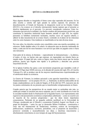 QUÉ ES LA GLOBALIZACIÓN

Introducción

Hace algunas décadas se imaginaba el futuro como algo superador del presente. En los
años sesenta y setenta del siglo pasado la carrera espacial, los procesos de
descolonización, el Estado de bienestar, la integración racial en los Estados Unidos
(EE.UU.), los avances en el derecho internacional, hacían suponer que el presente se
disolvía rápidamente en el porvenir. Un porvenir considerado venturoso. Entre los
elementos que proveía la realidad y los fuertes resabios del pensamiento positivista, que
constituían la atmósfera intelectual hasta bastante entrado el siglo XX, los sujetos
pensantes se hallaban ciertamente inclinados, muchas veces sin siquiera saberlo, a
adherir la idea mecanicista de un avance lineal y sostenido en el plano de las relaciones
entre los seres humanos. Esta tendencia se manifestaba en las más diversas áreas.

Por esos años, los derechos sociales eran concebidos como una marcha ascendente, sin
retroceso. Nadie dudaba sobre si la salud o la educación eran un derecho inalienable de
todos y cada uno de los seres humanos o un servicio que debe ser pagado como si fuera
una mercancía.

Gran parte de la música, la literatura —especialmente la latinoamericana—, la plástica,
el teatro, el cine, no hacían más que expresar, sin ingenuidad, ese tránsito hacia un
mundo mejor. El papel del arte, como es lógico, tenía una fuerza mayor que las teorías
políticas, puesto que llegaba más rápido a la población y abarcaba una porción
mayoritaria de ella.

Ni la Iglesia Católica fue ajena a este movimiento progresista que inundaba a todo el
planeta. El Papa Juan XXIII convoca, en la década del sesenta del siglo XX, al Concilio
Vaticano II y allí se produce una de las mayores transformaciones experimentadas por
el catolicismo desde su existencia.

La Guerra de Vietnam, la condena universal a esta agresión imperialista, incluso —y
fundamentalmente— en los propios EE.UU.; y, finalmente, la derrota indiscutible de las
tropas estadounidenses con la caída de Saigón, el 30 de abril de 1975, marcaron uno de
los puntos culminantes de ese presente que se transformaba vertiginosamente en futuro.

Cuando parecía que las perspectivas de un mundo mejor se aceleraban aún más, ya
estaba por romper el cascarón una nueva serpiente, que se venía incubando en el seno de
la sociedad mundial desde la finalización de la Segunda Guerra. Los representantes más
regresivos del pensamiento económico comprendían cabalmente —como no ocurrió con
la mayoría de los sectores progresistas— que las ideas tienen importantes
consecuencias. Partiendo de un pequeño embrión neoliberal en la Universidad de
Chicago, encabezado por el filósofo y economista Friedrich August von Hayek y un
grupo de discípulos —entre los que se destacaba Milton Friedman— comenzaron a
crear una red internacional de fundaciones, institutos, centros de investigación,
publicaciones, académicos, escritores, periodistas, con el propósito de desarrollar y
promover sostenida e incansablemente sus ideas y doctrinas reaccionarias y
absolutamente minoritarias en esos tiempos de auge del keynesianismo.




                                                                                       6
 
