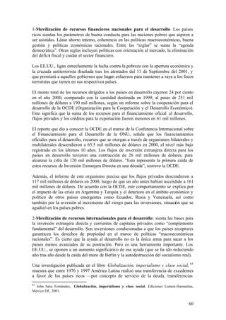 1-Movilización de recursos financieros nacionales para el desarrollo. Los países
ricos sientan los parámetros de buena conducta para las naciones pobres que aspiren a
ser asistidas. Léase ahorro interno, coherencia en las políticas macroeconómicas, buena
gestión y políticas económicas racionales. Entre las “reglas” se suma la “agenda
democrática”. Otras reglas incluyen políticas con orientación al mercado, la eliminación
del déficit fiscal y cuidar el sector financiero.

Los EE.UU., ligan estrechamente la lucha contra la pobreza con la apertura económica y
la cruzada antiterrorista diseñada tras los atentados del 11 de Septiembre del 2001, y
que premiará a aquellos gobiernos que hagan esfuerzos para mantener a raya a los focos
terroristas que tienen en sus respectivos países.

El monto total de los recursos dirigidos a los países en desarrollo cayeron 24 por ciento
en el año 2000, comparado con la cantidad destinada en 1999, al pasar de 251 mil
millones de dólares a 190 mil millones, según un informe sobre la cooperación para el
desarrollo de la OCDE (Organización para la Cooperación y el Desarrollo Económico).
Esto significa que la suma de los recursos para el financiamiento oficial al desarrollo,
flujos privados y los créditos para la exportación fueron menores en 61 mil millones.

El reporte que dio a conocer la OCDE en el marco de la Conferencia Internacional sobre
el Financiamiento para el Desarrollo de la ONU, señala que los financiamientos
oficiales para el desarrollo, recursos que se otorgan a través de organismos bilaterales y
multilaterales descendieron a 65.5 mil millones de dólares en 2000, el nivel más bajo
registrado en los últimos 10 años. Los flujos de inversión extranjera directa para los
países en desarrollo tuvieron una contracción de 26 mil millones de dólares, para
alcanzar la cifra de 120 mil millones de dólares. “Esto representa la primera caída de
estos recursos de Inversión Extranjera Directa en una década”, sostuvo la OCDE.

Además, el informe de este organismo precisa que los flujos privados descendieron a
117 mil millones de dólares en 2000, luego de que un año antes habían ascendido a 161
mil millones de dólares. De acuerdo con la OCDE, este comportamiento se explica por
el impacto de las crisis en Argentina y Turquía y el deterioro en el ámbito económico y
político de otros países emergentes como Ecuador, Rusia y Venezuela, así como
también por la aversión al incremento del riesgo para las inversiones, situación que se
agudizó en los países pobres.

2-Movilización de recursos internacionales para el desarrollo: sienta las bases para
la inversión extranjera directa y corrientes de capitales privados como “complemento
fundamental” del desarrollo. Son inversiones condicionadas a que los países receptores
garanticen los derechos de propiedad en el marco de políticas “macroeconómicas
racionales”. Es cierto que la ayuda al desarrollo no es la única arma para sacar a los
países menos avanzados de su postración. Pero es una herramienta importante. Los
EE.UU., se oponen a un aumento significativo de esa ayuda (que se ha ido reduciendo
año tras año desde la caída del muro de Berlín y la autodestrucción del socialismo real).

Una investigación publicada en el libro Globalización, imperialismo y clase social, 85
muestra que entre 1976 y 1997 América Latina realizó una transferencia de excedentes
a favor de los países ricos —por concepto de servicio de la deuda, transferencias
85
  John Saxe Fernández, Globalización, imperialismo y clase social, Ediciones Lumen-Hamanitas,
México DF, 2001.


                                                                                          60
 