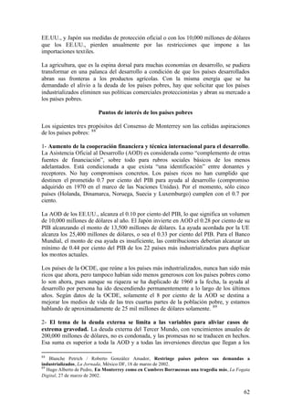 EE.UU., y Japón sus medidas de protección oficial o con los 10,000 millones de dólares
que los EE.UU., pierden anualmente por las restricciones que impone a las
importaciones textiles.

La agricultura, que es la espina dorsal para muchas economías en desarrollo, se pudiera
transformar en una palanca del desarrollo a condición de que los países desarrollados
abran sus fronteras a los productos agrícolas. Con la misma energía que se ha
demandado el alivio a la deuda de los países pobres, hay que solicitar que los países
industrializados eliminen sus políticas comerciales proteccionistas y abran su mercado a
los países pobres.

                         Puntos de interés de los países pobres

Los siguientes tres propósitos del Consenso de Monterrey son las ceñidas aspiraciones
de los países pobres: 88

1- Aumento de la cooperación financiera y técnica internacional para el desarrollo.
La Asistencia Oficial al Desarrollo (AOD) es considerada como “complemento de otras
fuentes de financiación”, sobre todo para rubros sociales básicos de los menos
adelantados. Está condicionada a que exista “una identificación” entre donantes y
receptores. No hay compromisos concretos. Los países ricos no han cumplido que
destinen el prometido 0.7 por ciento del PIB para ayuda al desarrollo (compromiso
adquirido en 1970 en el marco de las Naciones Unidas). Por el momento, sólo cinco
países (Holanda, Dinamarca, Noruega, Suecia y Luxemburgo) cumplen con el 0.7 por
ciento.

La AOD de los EE.UU., alcanza el 0.10 por ciento del PIB, lo que significa un volumen
de 10,000 millones de dólares al año. El Japón invierte en AOD el 0.28 por ciento de su
PIB alcanzando el monto de 13,500 millones de dólares. La ayuda acordada por la UE
alcanza los 25,400 millones de dólares, o sea el 0.33 por ciento del PIB. Para el Banco
Mundial, el monto de esa ayuda es insuficiente, las contribuciones deberían alcanzar un
mínimo de 0.44 por ciento del PIB de los 22 países más industrializados para duplicar
los montos actuales.

Los países de la OCDE, que reúne a los países más industrializados, nunca han sido más
ricos que ahora, pero tampoco habían sido menos generosos con los países pobres como
lo son ahora, pues aunque su riqueza se ha duplicado de 1960 a la fecha, la ayuda al
desarrollo por persona ha ido descendiendo permanentemente a lo largo de los últimos
años. Según datos de la OCDE, solamente el 8 por ciento de la AOD se destina a
mejorar los medios de vida de las tres cuartas partes de la población pobre, y estamos
hablando de aproximadamente de 25 mil millones de dólares solamente. 89

2- El tema de la deuda externa se limita a las variables para aliviar casos de
extrema gravedad. La deuda externa del Tercer Mundo, con vencimientos anuales de
200,000 millones de dólares, no es condonada, y las promesas no se traducen en hechos.
Esa suma es superior a toda la AOD y a todas las inversiones directas que llegan a los

88
    Blanche Petrich / Roberto González Amador, Restringe países pobres sus demandas a
industrializados, La Jornada, México DF, 18 de marzo de 2002.
89
   Hugo Alberto de Pedro, En Monterrey como en Cumbres Borrascosas una tragedia más, La Fogata
Digital, 27 de marzo de 2002.


                                                                                           62
 