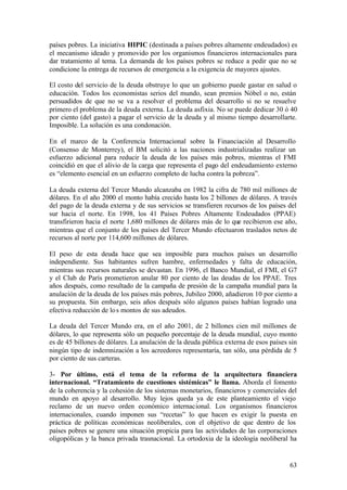países pobres. La iniciativa HIPIC (destinada a países pobres altamente endeudados) es
el mecanismo ideado y promovido por los organismos financieros internacionales para
dar tratamiento al tema. La demanda de los países pobres se reduce a pedir que no se
condicione la entrega de recursos de emergencia a la exigencia de mayores ajustes.

El costo del servicio de la deuda obstruye lo que un gobierno puede gastar en salud o
educación. Todos los economistas serios del mundo, sean premios Nóbel o no, están
persuadidos de que no se va a resolver el problema del desarrollo si no se resuelve
primero el problema de la deuda externa. La deuda asfixia. No se puede dedicar 30 ó 40
por ciento (del gasto) a pagar el servicio de la deuda y al mismo tiempo desarrollarte.
Imposible. La solución es una condonación.

En el marco de la Conferencia Internacional sobre la Financiación al Desarrollo
(Consenso de Monterrey), el BM solicitó a las naciones industrializadas realizar un
esfuerzo adicional para reducir la deuda de los países más pobres, mientras el FMI
coincidió en que el alivio de la carga que representa el pago del endeudamiento externo
es “elemento esencial en un esfuerzo completo de lucha contra la pobreza”.

La deuda externa del Tercer Mundo alcanzaba en 1982 la cifra de 780 mil millones de
dólares. En el año 2000 el monto había crecido hasta los 2 billones de dólares. A través
del pago de la deuda externa y de sus servicios se transfieren recursos de los países del
sur hacia el norte. En 1998, los 41 Países Pobres Altamente Endeudados (PPAE)
transfirieron hacia el norte 1,680 millones de dólares más de lo que recibieron ese año,
mientras que el conjunto de los países del Tercer Mundo efectuaron traslados netos de
recursos al norte por 114,600 millones de dólares.

El peso de esta deuda hace que sea imposible para muchos países un desarrollo
independiente. Sus habitantes sufren hambre, enfermedades y falta de educación,
mientras sus recursos naturales se devastan. En 1996, el Banco Mundial, el FMI, el G7
y el Club de París prometieron anular 80 por ciento de las deudas de los PPAE. Tres
años después, como resultado de la campaña de presión de la campaña mundial para la
anulación de la deuda de los países más pobres, Jubileo 2000, añadieron 10 por ciento a
su propuesta. Sin embargo, seis años después sólo algunos países habían logrado una
efectiva reducción de lo s montos de sus adeudos.

La deuda del Tercer Mundo era, en el año 2001, de 2 billones cien mil millones de
dólares, lo que representa sólo un pequeño porcentaje de la deuda mundial, cuyo monto
es de 45 billones de dólares. La anulación de la deuda pública externa de esos países sin
ningún tipo de indemnización a los acreedores representaría, tan sólo, una pérdida de 5
por ciento de sus carteras.

3- Por último, está el tema de la reforma de la arquitectura financiera
internacional. “Tratamiento de cuestiones sistémicas” le llama. Aborda el fomento
de la coherencia y la cohesión de los sistemas monetarios, financieros y comerciales del
mundo en apoyo al desarrollo. Muy lejos queda ya de este planteamiento el viejo
reclamo de un nuevo orden económico internacional. Los organismos financieros
internacionales, cuando imponen sus “recetas” lo que hacen es exigir la puesta en
práctica de políticas económicas neoliberales, con el objetivo de que dentro de los
países pobres se genere una situación propicia para las actividades de las corporaciones
oligopólicas y la banca privada trasnacional. La ortodoxia de la ideología neoliberal ha


                                                                                      63
 