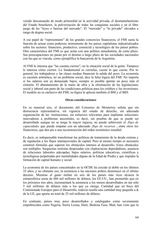 venido descansando de modo primordial en la actividad privada, el desmantelamiento
del Estado benefactor, la pulverización de todas las conquistas sociales y en el libre
juego de las “leyes o fuerzas del mercado”. El “mercado” y “lo privado” elevados a
rango de dogma social.

A ese papel de “representante” de los grandes consorcios financieros, el FMI suma la
función de actuar como poderoso instrumento de los países capitalistas industrializados
sobre los sectores: financiero, productivo, comercial y tecnológico de los países pobres.
Otra característica del FMI es que actúa con una política inmediatista, de corto plazo.
Sus preocupaciones no pasan por el destino a largo plazo de las sociedades nacionales
con las que se vincula, como ejemplifica la bancarrota de la Argentina.

Al FMI le interesa que “las cuentas cierren”, no la situación social de la gente. Tampoco
le interesa cómo cierren. Lo fundamental es cerrarlas, cueste lo que cueste. Por lo
general, los trabajadores y las clases medias financian la salida del pozo. La economía
es cuestión aritmética, no un problema social, dice la falsa lógica del FMI. No importa
si los salarios son ya demasiado bajos; siempre es posible apretar un poco más el
cinturón. El abaratamiento de la mano de obra y la eliminación de las legislaciones
social y laboral son parte de las condiciones políticas para los créditos y las inversiones.
El modelo no es exclusivo del FMI; su lógica la aplican también el BM y el BID.

                                 Otras consideraciones

En su numeral seis, el documento del Consenso de Monterrey señala que sin
democracia representativa, sin vigencia del estado de derecho, sin adecuada
organización de las instituciones, sin esfuerzos relevantes para implantar soluciones
innovadoras a problemas ancestrales, es decir, sin pruebas de que se puede ser
desarrollado aunque no se tenga la mayor riqueza, no puede sobrevenir el flujo de
capacidades que pueda empatar con un adecuado flujo de recursos , entre otros los
financieros, que den pie a una reconstrucción del orden económico mundial.

Es decir, es indispensable transformar las políticas de tratamiento de la deuda externa y
de regulación a los flujos internacio nales de capital. Pero al mismo tiempo es necesario
construir fórmulas que superen los obstáculos internos al desarrollo. Estos obstáculos
son múltiples: burguesías rentistas desposadas con cleptocracias depredadoras, ausencia
de relaciones laborales adecuadas, bajos salarios, políticas educativas, científicas y
tecnológicas perpetradas por mentalidades dignas de la Edad de Piedra y que impiden la
formación de capital humano y social.

La economía de los países concentrados en la OCDE ha crecido al doble en los últimos
35 años, y no obstante eso, la asistencia a las naciones pobres disminuyó en el último
decenio. Mientras el gasto militar en seis de los países más ricos alcanza la
estratosférica suma de 486 mil millones de dólares, los EE.UU., han prometido que en
los próximos tres años, incrementará la asistencia a los menos desarrollados en tan sólo
5 mil millones de dólares más a los que ya otorga. Cantidad que en boca del
Comisionado Europeo para el Desarrollo, todavía resulta una cantidad muy pequeña a la
de la UE, que aporta un total de 25 mil millones de dólares.

En contraste, países muy poco desarrollados y catalogados como severamente
empobrecidos como Nigeria, Sierra Leona, Haití, Burkina Faso, Malí, han visto que la


                                                                                         64
 