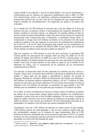 ayuda recibida se ha reducido a más de la mitad debido a los nuevos lineamientos y
condicionantes que les imponen los organismos multilaterales como el BM y el FMI.
Esas disminuciones, ajenas a las maltrechas condiciones humanitarias, están ligadas a
concepciones políticas que son mal vistas por los dirigentes de esas corporaciones que
llegan a extender sus recomendaciones a los organismos de ayuda en los países más
avanzados.

En el mundo hay mil 200 millones de personas que viven por debajo de la línea de
pobreza. Para que su situación cambie, se han propuesto dos esquemas alternativos. El
primero combina la inversión interna y la educación. El segundo enfatiza el flujo de
recursos desde los países desarrollados. Cuatro días antes de que iniciara la Conferencia
Internacional sobre Financ iación para el Desarrollo, el presidente George Bush, se
comprometió a otorgar cinco mil millones de dólares en los próximos tres años para
combatir la pobreza. Esto, por supuesto, es muy poco; las contribuciones suplemtarias
de los EE.UU., y de la UE serán insuficientes para cumplir con los compromisos de
desarrollo asumidos en la Asamblea del Milenio 2000, la cual calcula, que necesitaría
54 mil millones de dólares al año más para cumplir sus objetivos. 90

Sólo por comparar, en 1995 durante la crisis del peso mexicano, el presidente Bill
Clinton aprobó sin autorización del Congreso abrió una línea de crédito de 10 mil
millones de dólares para México; el doble de lo que los EE.UU., piensan gastar en el
combate mundial a la pobreza durante los próximos tres años para todos los pobres del
mundo. Claro está, en aquel entonces lo que estaba en juego no era el hambre de los
habitantes de África, sino la recuperación de las ganancias de los inversionistas
norteamericanos en México.

Las naciones en desarrollo tienen 20 años aplicando las reformas que hoy vuelven a
exigirles. Nunca antes se hicieron tantas reformas, todas hacia la adopción de un mismo
modelo. Y nunca antes fue tan grande y generalizado el desastre. De acuerdo al
Programa Mundial de Alimentos (PMA) l s dimensiones del hambre son alarmantes:
                                            a
840 millones de personas padecen desnutrición crónica y de los 12 millones de niños
menores de cinco años que mueren cada año, el 55 por ciento está asociado a la falta de
alimentos; otros mil millones de personas se encuentran sin agua potable y hay 850
millones que son analfabetas, de las cuales hay que escolarizar 325 millones de niños.

En el 2002, el Fondo de Población de Naciones Unidas recibirá 50 millones de dólares
por debajo de sus proyecciones, porque algunos países redujeron sus contribuciones
voluntarias y porque otros aún no han decidido entregarlas. Por esta razón, el programa
dejará de ayudar a prevenir cerca de tres millones de embarazos no deseados, más de un
millón de abortos, siete muertes por embarazo, 90 mil enfermedades derivadas de la
maternidad y no atenderá a cien mil niños que mueren infectados de VIH.

Actualmente, cerca de 1,100 millones de personas no tienen acceso al agua potable,
2,500 millones carecen de salud apropiada, y más de cinco millones mueren cada año
por enfermedades causadas con el consumo de agua contaminada. Más de 2,700
millones de personas enfrentarán una severa escasez de agua para el 2025 si el mundo
mantiene sus tasas actuales de consumo, advirtieron las Naciones Unidas en un informe
presentado con motivo del Día Mundial del Agua.
90
  Marlon Carrión C., Monterrey: ¿En realidad se quiere poner fin a la pobreza?, ALAI, América
Latina en Movimiento , 20 de marzo de 2002.


                                                                                          65
 