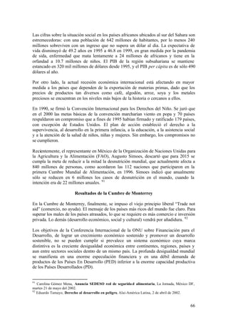 Las cifras sobre la situación social en los países africanos ubicados al sur del Sahara son
estremecedoras: con una población de 642 millones de habitantes, por lo menos 240
millones sobreviven con un ingreso que no supera un dólar al día. La expectativa de
vida disminuyó de 49.2 años en 1995 a 46.8 en 1999, en gran medida por la pandemia
de sida, enfermedad que mata lentamente a 24 millones de africanos y tiene en la
orfandad a 10.7 millones de niños. El PIB de la región subsahariana se mantiene
estancado en 320 mil millones de dólares desde 1995, y el PIB per cápita es de sólo 490
dólares al año.

Por otro lado, la actual recesión económica internacional está afectando en mayor
medida a los países que dependen de la exportación de materias primas, dado que los
precios de productos tan diversos como café, algodón, arroz, soya y los metales
preciosos se encuentran en los niveles más bajos de la historia o cercanos a ellos.

En 1990, se firmó la Convención Internacional para los Derechos del Niño. Se juró que
en el 2000 las metas básicas de la convención marcharían viento en popa y 70 países
respaldaron un compromiso que a fines de 1995 habían firmado y ratificado 179 países,
con excepción de Estados Unidos. El plan de acción estableció el derecho a la
supervivencia, al desarrollo en la primera infancia, a la educación, a la asistencia social
y a la atención de la salud de niños, niñas y mujeres. Sin embargo, los compromisos no
se cumplieron.

Recientemente, el representante en México de la Organización de Naciones Unidas para
la Agricultura y la Alimentación (FAO), Augusto Simoes, descartó que para 2015 se
cumpla la meta de reducir a la mitad la desnutrición mundial, que actualmente afecta a
840 millones de personas, como acordaron las 112 naciones que participaron en la
primera Cumbre Mundial de Alimentación, en 1996. Simoes indicó que anualmente
sólo se reducen en 6 millones los casos de desnutrición en el mundo, cuando la
intención era de 22 millones anuales. 91

                        Resultados de la Cumbre de Monterrey

En la Cumbre de Monterrey, finalmente, se impuso el viejo principio liberal “Trade not
aid” (comercio, no ayuda). El mensaje de los países más ricos del mundo fue claro. Para
superar los males de los países atrasados, lo que se requiere es más comercio e inversión
privada. Lo demás (desarrollo económico, social y cultural) vendrá por añadidura. 92

Los objetivos de la Conferencia Internacional de la ONU sobre Financiación para el
Desarrollo, de lograr un crecimiento económico sostenido y promover un desarrollo
sostenible, no se pueden cumplir si prevalece un sistema económico cuya marca
distintiva es la creciente desigualdad económica entre continentes, regiones, países y
aun entre sectores sociales dentro de un mismo país. La profunda desigualdad mundial
se manifiesta en una enorme especulación financiera y en una débil demanda de
productos de los Países En Desarrollo (PED) inferior a la enorme capacidad productiva
de los Países Desarrollados (PD).


91
   Carolina Gómez Mena, Anuncia SEDESO red de segurida d alimentaria, La Jornada, México DF,
martes 21 de mayo del 2002.
92
   Eduardo Tamayo, Derecho al desarrollo en peligro, Alai-América Latina, 2 de abril de 2002.


                                                                                          66
 