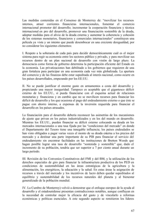 Las medidas contenidas en el Consenso de Monterrey de: “movilizar los recursos
internos, atraer corrientes financieras internacionales, fomentar el comercio
internacional promotor del desarrollo; incrementar la cooperación financiera y técnica
internacional en pro del desarrollo, promover una financiación sostenible de la deuda,
adoptar medidas para el alivio de la deuda externa y aumentar la coherencia y cohesión
de los sistemas monetarios, financieros y comerciales internacionales” constituyen una
película ya vista y un intento que puede desembocar en una creciente desigualdad, por
no considerar los siguientes elementos:

I. Respeto a la soberanía de cada país para decidir democráticamente cuál es el mejor
sistema para regir su economía entre los sectores público y privado, y para movilizar sus
recursos dentro de un plan nacional de desarrollo con visión de largo plazo. La
democracia como forma de gobierno determina la participación eficiente del Estado en
la economía. Las privatizaciones han debilitado a los gobiernos que requieren de una
gran fortaleza para participar en una economía cada vez más globalizada. La apertura
del comercio y de las finanzas debe estar supeditada al interés nacional, como ocurre en
los países desarrollados, empezando por los EE.UU.

II. No se puede justificar el enorme gasto en armamentos a costa del desarrollo y
propiciando una mayor inseguridad. Tampoco es aceptable que el gigantesco déficit
externo de los EE.UU., sí pueda financiarse con el esquema actual de relaciones
monetarias y financieras y en cambio que no se movilicen recursos para financiar los
déficit de desarrollo y los que ocasiona el pago del endeudamiento externo o que éste se
pague con ahorro interno, a expensas de la inversión requerida para financiar el
desarrollo en los países atrasados.

La financiación para el desarrollo debería reconocer las asimetrías de los mecanismos
de ajuste que privan en los países industrializados y en los del mundo en desarrollo.
Mientras los EE.UU., pueden financiar su déficit externo colocando su deuda en los
mercados internacionales a una tasa fijada por las “condiciones del mercado” en donde
el Departamento del Tesoro tiene una innegable influencia; los países endeudados se
han visto obligados a pagar varias veces el monto de su deuda externa a los precios del
mercado y a destinar una parte importante de su PIB para financiar el servicio del
endeudamiento sin encontrar facilidades en las instituciones de Bretton Woods que
hagan posible lograr una tasa de desarrollo “sostenida y sostenible” que, dado el
incremento de su población, tendría que ser superior a 7 por ciento anual durante un
largo período.

III. Revisión de los Convenios Constitutivos del FMI y del BM, y la utilización de los
derechos especiales de giro para financiar la infraestructura productiva de los PED en
condiciones de sustentabilidad en las áreas estratégicas de la agricultura y la
alimentación, los energéticos, la educación y la salud. En estas áreas la asignación de
recursos a través del mercado y los incentivos de lucro deben quedar supeditados al
equilibrio y sustentabilidad de los recursos naturales del planeta y al bienestar
generalizado de la población mundial.

IV. La Cumbre de Monterrey) volvió a demostrar que el enfoque europeo de la ayuda al
desarrollo y el estadounidense presentan contradicciones notables, aunque confluyan en
la necesidad de controlar mejor la eficacia del gasto y de vincularlo a reformas
económicas y políticas esenciales. A este segundo aspecto se remitieron los líderes


                                                                                      67
 