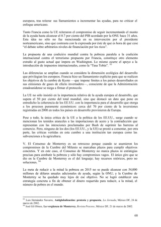 europeos, tras reiterar sus llamamientos a incrementar las ayudas, para no criticar el
enfoque americano.

Tanto Francia como la UE reiteraron el compromiso de seguir incrementando el monto
de la ayuda hasta alcanzar el 0.7 por ciento del PIB acordado por la ONU hace 31 años.
Esta idea no sólo no fue mencionada en su intervención por el presidente
norteamericano, sino que contrasta con la expresada por éste de que es hora de que cese
“el debate sobre arbitrarios niveles de financiación por los ricos”.

La propuesta de una coalició n mundial contra la pobreza paralela a la coalición
internacional contra el terrorismo propuesta por Francia, constituye otro elemento
extraño al gusto actual que impera en Washington. Lo mismo ocurre el apoyo a la
introducción de impuestos internacionales, como la “Tasa Tobin”. 93

Las diferencias se amplían cuando se considera la dimensión ecológica del desarrollo
que privilegian los europeos. Francia hizo un llamamiento explícito para que se realicen
los objetivos de la cumbre de Kyoto —que impone límites a los países desarrollados en
sus emisiones de gases de efecto invernadero—, consciente de que la Administración
estadounidense se niega a firmar el protocolo.

La UE no sólo insistió en la importancia relativa de la ayuda europea al desarrollo, que
supera el 50 por ciento del total mundial, sino que destacó un dato que pone en
entredicho la coherencia de los EE.UU. con la importancia para el desarrollo que otorga
a los procesos puramente económicos: cerca del 70 por ciento de la inversiones
registradas en 2000 en todos los países en desarrollo provinieron de Europa.

Pese a todo, la única crítica de la UE a la política de los EE.UU., surge cuando se
mencionan los temidos aranceles a las importaciones de acero y la contradicción que
representan con las intenciones proclamadas por Bush de suprimir las barreras al
comercio. Pero, ninguno de los dos (los EE.UU., y la UE) se prestó a comentar, por otra
parte, las críticas vertidas en esta cumbre a una institución tan europea como las
subvenciones a la agricultura.

V. El Consenso de Monterrey es un retroceso porque cuando se asumieron los
compromisos de la Cumbre del Milenio se marcaban plazos para cumplir objetivos
concretos. Y en este caso, el Consenso de Monterrey no marca plazos ni estrategias
precisas para combatir la pobreza y sólo hay compromisos vagos. El único giro que se
dio en la Cumbre de Monterrey es el del lenguaje; hay recursos retóricos, pero no
soluciones. 94

La meta de reducir a la mitad la pobreza en 2015 no se puede alcanzar con 54,000
millones de dólares anuales adicionales de ayuda, según la ONU; y la Cumbre de
Monterrey se ha quedado muy lejos de ese objetivo. No se logró establecer una
estrategia concreta a fin de obtener el dinero requerido para reducir, a la mitad, el
número de pobres en el mundo.



93
   Luis Hernández Navarro, Antiglobalización: protesta y propuesta, La Jornada, México DF, 24 de
marzo de 2002.
94
   José Gil Olmos, La vergüenza de Monterrey, Revista Proceso, México DF, 21 de marzo de 2002.


                                                                                             68
 