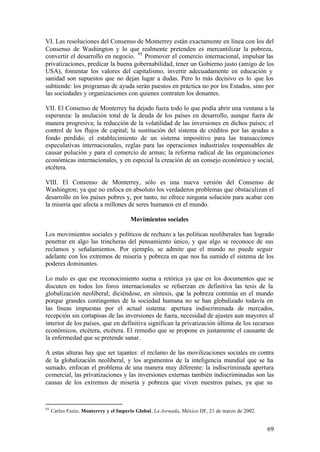 VI. Las resoluciones del Consenso de Monterrey están exactamente en línea con los del
Consenso de Washington y lo que realmente pretenden es mercantilizar la pobreza,
convertir el desarrollo en negocio. 95 Promover el comercio internacional, impulsar las
privatizaciones, predicar la buena gobernabilidad, tener un Gobierno justo (amigo de los
USA), fomentar los valores del capitalismo, invertir adecuadamente en educación y
sanidad son supuestos que no dejan lugar a dudas. Pero lo más decisivo es lo que los
subtiende: los programas de ayuda serán puestos en práctica no por los Estados, sino por
las sociedades y organizaciones con quienes contraten los donantes.

VII. El Consenso de Monterrey ha dejado fuera todo lo que podía abrir una ventana a la
esperanza: la anulación total de la deuda de los países en desarrollo, aunque fuera de
manera progresiva; la reducción de la volatilidad de las inversiones en dichos países; el
control de los flujos de capital; la sustitución del sistema de créditos por las ayudas a
fondo perdido; el establecimiento de un sistema impositivo para las transacciones
especulativas internacionales, reglas para las operaciones industriales responsables de
causar polución y para el comercio de armas; la reforma radical de las organizaciones
económicas internacionales, y en especial la creación de un consejo económico y social,
etcétera.

VIII. El Consenso de Monterrey, sólo es una nueva versión del Consenso de
Washington; ya que no enfoca en absoluto los verdaderos problemas que obstaculizan el
desarrollo en los países pobres y, por tanto, no ofrece ninguna solución para acabar con
la miseria que afecta a millones de seres humanos en el mundo.

                                       Movimientos sociales

Los movimientos sociales y políticos de rechazo a las políticas neoliberales han logrado
penetrar en algo las trincheras del pensamiento único, y que algo se reconoce de sus
reclamos y señalamientos. Por ejemplo, se admite que el mundo no puede seguir
adelante con los extremos de miseria y pobreza en que nos ha sumido el sistema de los
poderes dominantes.

Lo malo es que ese reconocimiento suena a retórica ya que en los documentos que se
discuten en todos los foros internacionales se refuerzan en definitiva las tesis de la
globalización neoliberal; diciéndose, en síntesis, que la pobreza continúa en el mundo
porque grandes contingentes de la sociedad humana no se han globalizado todavía en
las líneas impuestas por el actual sistema: apertura indiscriminada de mercados,
recepción sin cortapisas de las inversiones de fuera, necesidad de ajustes aun mayores al
interior de los países, que en definitiva significan la privatización última de los recursos
económicos, etcétera, etcétera. El remedio que se propone es justamente el causante de
la enfermedad que se pretende sanar.

A estas alturas hay que ser tajantes: el reclamo de las movilizaciones sociales en contra
de la globalización neoliberal, y los argumentos de la inteligencia mundial que se ha
sumado, enfocan el problema de una manera muy diferente: la indiscriminada apertura
comercial, las privatizaciones y las inversiones externas también indiscriminadas son las
causas de los extremos de miseria y pobreza que viven nuestros países, ya que su



95
     Carlos Fazio, Monterrey y el Imperio Global, La Jornada, México DF, 21 de marzo de 2002.


                                                                                                69
 