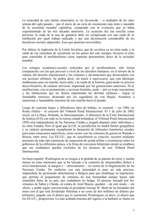La tenacidad de este núcleo minoritario se vio favorecida —a mediados de los años
setenta del siglo pasado— por el inicio de un ciclo de crecimiento más lento e inestable
de la economía mundial capitalista, comparado con la evolución que se había
experimentado en las tres décadas anteriores. La ecuación fue tan sencilla como
perversa: la caída de la tasa de ganancia debe ser compensada con una caída de la
retribución por igual trabajo realizado y por una dis minución considerable de los
beneficios sociales adquiridos. Esos que parecían irreversibles.

Por último, la implosión de la Unión Soviética, que de soviética ya no tenía nada, y la
caída de esa caricatura de socialismo en los países del este europeo, hicieron el resto
para consolidar al neoliberalismo como supuesto pensamiento único de la sociedad
mundial.

Los estragos económico-sociales realizados por el neoliberalismo, sólo tienen
comparación con los que provocó a nivel de los derechos humanos, en el terreno de la
cultura, del derecho internacional y los crímenes y devastaciones que desencadenó con
sus acciones militares. Se podría decir, sin temor a equivocarse, que esta ideología
malthusiana puso en marcha, hacia atrás, a la rueda de la historia, gene rando un proceso
descivilizatorio, de carácter universal, impensado por las generaciones anteriores. Ni el
nazifascismo, con su pensamiento y accionar bestiales, pudo —por su torpe mesianismo
y las limitaciones que les fueron imponiendo las derrotas militares— lograr el
formidable retroceso alcanzado por los seguidores de von Hayek. Asistimos a
numerosas y lamentables muestras de esta marcha hacia el pasado.

Luego de cuarenta largos y dificultosos años de trabajo, se concretó —en 1998, en
Roma (Italia)— la creación del Tribunal Penal Internacional. El 1 de julio de 2002
inició, en La Haya, Holanda, su funcionamiento. A diferencia de la Corte Internacional
de Justicia (CIJ) con sede en la misma ciudad holandesa, el Tribunal Penal Internacional
(TPI) será independiente de las Naciones Unidas y juzgará disputas entre individuos y
no entre Estados. Pero al igual que la CIJ, su jurisdicción no tendrá límites geográficos
y su carácter permanente reemplazará la formación de tribunales transitorios creados
para tratar situaciones específicas, como ocurre con los crímenes de guerra en Ruanda o
Bosnia, entre otros. Los EE.UU., que no suscribieron su creación, recurren mediante
presiones de todo tipo (amenazas de suspensión de ayuda militar o económica) sobre los
gobiernos de los diferentes países, a la firma de convenios bilaterales donde se establece
que sus ciudadanos quedan excluidos de los alcances de este Tribinal Penal
Internacional.

En buen español: Washington no se resigna a la pérdida de su patente de corso y mucho
menos en estos momentos que se ha lanzado a la comisión de innumerables delitos a
nivel internacional, al margen o —directamente— en contra de la Organización de las
Naciones Unidas. No conforme con esta inmunidad (o para ser más precisos,
impunidad), ha presionado abiertamente a Bélgica para que modifique su legislación,
que permite el juzgamiento de crímenes de lesa humanidad aunque hayan sido
cometidos fuera de su país, por ciudadanos no belgas. El proceso iniciado por los
crímenes de Sabra y Chatila, en contra de Ariel Sharon, quedará —de este modo— sin
efecto, y podrá seguir convenciendo al presidente George W. Bush de las bondades del
muro con el que está dividiendo Palestina a un costo de dos millones de dólares por
kilómetro, pagado con el dinero que le suministra Washington; es decir, el dinero que
los EE.UU., proporciona. La más acabada muestra del regreso a la barbarie se ilustra en


                                                                                        7
 