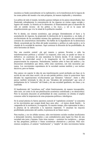 mecánica se funda esencialmente en la explotación y en la transferencia de la riqueza de
las zonas pobres del mundo a las más prósperas, de manera implacable y sistemática.

Los pobres de todo el mundo, incluidos quienes trabajan en los países desarrollados, han
financiado sobradamente la concentración de las riquezas en ciertas capas sociales y
lugares del mundo. La historia así lo demuestra: el financiamiento para el desarrollo ha
sido en sentido inverso –de los pobres a los ricos–, y tal es la causa del
empobrecimiento que vive la mitad de la población mundial.

Por lo demás, ese sistema económico, que persigue ilimitadamente el lucro y la
acumulación de riquezas, ha propiciado la destrucción de la naturaleza y, sin duda, el
envilecimiento de las sociedades mismas (las opulentas), al implantar una sociedad de
consumo de características intolerables. Sin hablar de la degradación de la democracia
liberal, secuestrada por las élites del poder económico y político en cada nación y en la
cúspide de la sociedad de naciones. Aquí comienza la discusión de las posibilidades, de
otros horizontes de futuro.

Hay una cuestión central: ¿de qué manera y quienes llevarían a cabo las
transformaciones políticas y sociales? La respuesta, claro está, no puede ser única ni
definitiva: en cuestiones de esta naturaleza la historia decide. O de manera más
concreta: la creatividad social y la imaginación de los movimientos sociales
proporcionarán las respuestas. Naturalmente, también sobre la base del análisis y las
discusiones orientadoras que ahora, sobre estas cuestiones, son más necesarias que
nunca. Los movimientos espontáneos de la sociedad cuentan también y son incluso
decisivos, pero no bastan.

Hoy parece sin soporte la idea de una transformación social profunda con base en la
acción de una sola clase social y de un solo partido político, como lo sostuvieron hace
décadas las organizaciones revolucionarias que llamamos “clásicas”. Junto a ellas
parece también terminada la idea de una “dictadura del proletariado” que sería el
prolegómeno de la “extinción” del Estado y de una sociedad igualitaria, sin clases y no
explotada.

El hundimiento del “socialismo real” refutó históricamente, de manera irrecuperable,
tales tesis, así como la de una planificación económica centralizada y no democrática.
Pero la necesaria discusión en profundidad de estas cuestiones no elimina el amplio
consenso sobre la inoperancia de estas propuestas políticas e ideológicas.

En la actual práctica la fuerza opositora esencial al “capitalismo existente” se concentra
en los movimientos que ocupan desde hace unos años —al menos desde Seattle— la
vanguardia de la resistencia y la negación. En nuestro tiempo, ellos representan la idea y
la práctica de la subversión a la injusticia imperante. Y encarnan las mayores
posibilidades potenciales del cambio, la promesa de un futuro nuevo.

Para muchos, y no sin sólidas razones, tales movimientos sociales resultan insuficientes
y demasiado inciertos, inconstantes y aun contradictorios para lograr los fines de una
sociedad más justa y humana. Entre otras razones —sostienen los escépticos—, porque
no hay programas, políticas o líneas económicas alternativas y precisas. Para esos
mismos escépticos, el carácter “multiclasista” y “amplio” de tales movimientos harían



                                                                                       70
 
