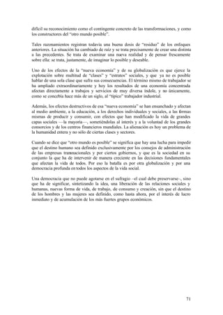 difícil su reconocimiento como el contingente concreto de las transformaciones, y como
los constructores del “otro mundo posible”.

Tales razonamientos registran todavía una buena dosis de “residuo” de los enfoques
anteriores. La situación ha cambiado de raíz y se trata precisamente de crear una distinta
a las precedentes. Se trata de examinar una nueva realidad y de pensar frescamente
sobre ella: se trata, justamente, de imaginar lo posible y deseable.

Uno de los efectos de la “nueva economía” y de su globalización es que ejerce la
explotación sobre multitud de “clases” y “estratos” sociales, y que ya no es posible
hablar de una sola clase que sufra sus consecuencias. El término mismo de trabajador se
ha ampliado extraordinariamente y hoy los resultados de una economía concentrada
afectan directamente a trabajos y servicios de muy diversa índole, y no únicamente,
como se concebía hace más de un siglo, al “típico” trabajador industrial.

Además, los efectos destructivos de esa “nueva economía” se han ensanchado y afectan
al medio ambiente, a la educación, a los derechos individuales y sociales, a las formas
mismas de producir y consumir, con efectos que han modificado la vida de grandes
capas sociales —la mayoría—, sometiéndolas al interés y a la voluntad de los grandes
consorcios y de los centros financieros mundiales. La alienación es hoy un problema de
la humanidad entera y no sólo de ciertas clases y sectores.

Cuando se dice que “otro mundo es posible” se significa que hay una lucha para impedir
que el destino humano sea definido exclusivamente por los consejos de administración
de las empresas transnacionales y por ciertos gobiernos, y que es la sociedad en su
conjunto la que ha de intervenir de manera creciente en las decisiones fundamentales
que afectan la vida de todos. Por eso la batalla es por otra globalización y por una
democracia profunda en todos los aspectos de la vida social.

Una democracia que no puede agotarse en el sufragio –el cual debe preservarse–, sino
que ha de significar, sintetizando la idea, una liberación de las relaciones sociales y
humanas, nuevas forma de vida, de trabajo, de consumo y creación, sin que el destino
de los hombres y las mujeres sea definido, como hasta ahora, por el interés de lucro
inmediato y de acumulación de los más fuertes grupos económicos.




                                                                                       71
 