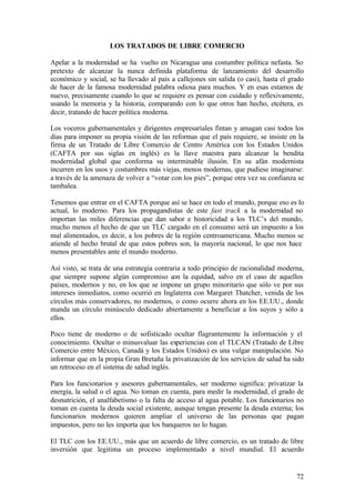 LOS TRATADOS DE LIBRE COMERCIO

Apelar a la modernidad se ha vuelto en Nicaragua una costumbre política nefasta. So
pretexto de alcanzar la nunca definida plataforma de lanzamiento del desarrollo
económico y social, se ha llevado al país a callejones sin salida (o casi), hasta el grado
de hacer de la famosa modernidad palabra odiosa para muchos. Y en esas estamos de
nuevo, precisamente cuando lo que se requiere es pensar con cuidado y reflexivamente,
usando la memoria y la historia, comparando con lo que otros han hecho, etcétera, es
decir, tratando de hacer política moderna.

Los voceros gubernamentales y dirigentes empresariales fintan y amagan casi todos los
días para imponer su propia visión de las reformas que el país requiere, se insiste en la
firma de un Tratado de Libre Comercio de Centro América con los Estados Unidos
(CAFTA por sus siglas en inglés) es la llave maestra para alcanzar la bendita
modernidad global que conforma su interminable ilusión. En su afán modernista
incurren en los usos y costumbres más viejas, menos modernas, que pudiese imaginarse:
a través de la amenaza de volver a “votar con los pies”, porque otra vez su confianza se
tambalea.

Tenemos que entrar en el CAFTA porque así se hace en todo el mundo, porque eso es lo
actual, lo moderno. Para los propagandistas de este fast track a la modernidad no
importan las miles diferencias que dan sabor e historicidad a los TLC’s del mundo,
mucho menos el hecho de que un TLC cargado en el consumo será un impuesto a los
mal alimentados, es decir, a los pobres de la región centroamericana. Mucho menos se
atiende al hecho brutal de que estos pobres son, la mayoría nacional, lo que nos hace
menos presentables ante el mundo moderno.

Así visto, se trata de una estrategia contraria a todo principio de racionalidad moderna,
que siempre supone algún compromiso con la equidad, salvo en el caso de aquellos
países, modernos y no, en los que se impone un grupo minoritario que sólo ve por sus
intereses inmediatos, como ocurrió en Inglaterra con Margaret Thatcher, venida de los
círculos más conservadores, no modernos, o como ocurre ahora en los EE.UU., donde
manda un círculo minúsculo dedicado abiertamente a beneficiar a los suyos y sólo a
ellos.

Poco tiene de moderno o de sofisticado ocultar flagrantemente la información y el
conocimiento. Ocultar o minusvaluar las experiencias con el TLCAN (Tratado de Libre
Comercio entre México, Canadá y los Estados Unidos) es una vulgar manipulación. No
informar que en la propia Gran Bretaña la privatización de los servicios de salud ha sido
un retroceso en el sistema de salud inglés.

Para los funcionarios y asesores gubernamentales, ser moderno significa: privatizar la
energía, la salud o el agua. No toman en cuenta, para medir la modernidad, el grado de
desnutrición, el analfabetismo o la falta de acceso al agua potable. Los funcionarios no
toman en cuenta la deuda social existente, aunque tengan presente la deuda externa; los
funcionarios modernos quieren ampliar el universo de las personas que pagan
impuestos, pero no les importa que los banqueros no lo hagan.

El TLC con los EE.UU., más que un acuerdo de libre comercio, es un tratado de libre
inversión que legitima un proceso implementado a nivel mundial. El acuerdo


                                                                                       72
 