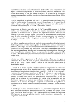 profundizará el modelo neoliberal implantado desde 1990: fuerte concentración del
ingreso y explotación-exportación de recursos naturales con escasa elaboración. Otro
aspecto preocupante es que las normas relativas a la protección de inversiones
norteamericanas en Centroamérica son más vinculantes que las normas relativas al libre
comercio.

Desde el gobierno se ha señalado que el CAFTA traerá múltiples beneficios al país,
entre los cuales destaca el aumento del empleo. Sin embargo, en el mundo laboral
existen dudas porque la experiencia de los agricultores mexicanos y canadienses, tras el
acuerdo de libre comercio con los EE.UU., demuestra lo contrario.

No comparto la hipótesis que indica que el CAFTA permitirá aumentar el nivel de
empleo. Las transnacionales no tienen como objetivo incrementar el empleo sino
acrecentar al máximo su tasa de ganancia. La experiencia mexicana indica que las
empresas de grandes capitales tienden a desplazar las actividades más intensivas en
mano de obra. Además, al instalarse invaden mercados cubiertos por pequeñas y
medianas empresas que tienden a desaparecer, generando la pérdida de miles de puestos
de trabajo.

Los últimos años han sido testigos de que la inversión extranjera migra hacia países
donde los gobiernos permiten mayores grados de flexibilización laboral y precarización
del trabajo. Un ejemplo es el caso nicaragüense en donde las transnacionales, a través de
los procesos de privatización, han contado con carta blanca no sólo para subir tarifas
sino también para efectuar despidos masivos y aumentar la jornada laboral sin pago de
horas extraordinarias, entre otros abusos. La preocupación de amplios sectores sociales
es que el CAFTA tenderá a profundizar las condiciones de deterioro implantadas en el
modelo actual.

Mientras no existan regulaciones en la relación capital-trabajo, un piso para la
contratación de la mano de obra, los países centroamericanos seguirán compitiendo
entre sí para “atraer” capital externo, a través de una creciente flexibilización y
desregulación laboral.

La historia de las micros, pequeñas y medianas empresas, que generan el 57.7 por ciento
del empleo urbano del país, se ha debatido entre la vida y la muerte, durante los últimos
años. El arancel a las importaciones ha bajado, entre 1990 y 2002, de 43 por ciento a 5.1
por ciento, el arancel cero provocará nuevos dolores de cabeza a ese sector productivo.
En este contexto, ¿qué consecuencias tendrá el TLC con EE.UU., para la pequeña
industria nacional y cómo afectará a la mayoría de los centroamericanos? No hay que
olvidar que el proceso de concentración del capital tiene su expresión en una
distribución regresiva del ingreso, en conductas monopolísticas y en una escasa
incidencia en la creación de empleo. La apertura indiscriminada ha significado el
crecimiento de las grandes empresas, que no crean nuevos empleos a diferencia de las
PYMEs.

Es posible que la rebaja arancelaria en los EE.UU., ocasione el surgimiento de unos
pocos pequeños empresarios, pero ello constituye una excepción, no la regla. Si en
algún momento se señaló que las PYMEs podrían abastecer al Estado, ello será muy
difícil porque las compras públicas también serán sometidas a negociación y a
competencia internacional.


                                                                                      73
 