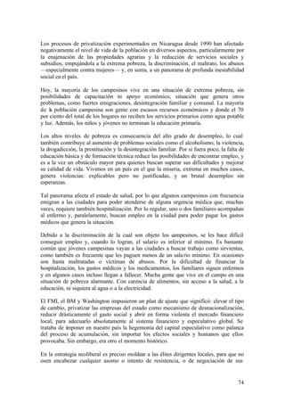 Los procesos de privatización experimentados en Nicaragua desde 1990 han afectado
negativamente el nivel de vida de la población en diversos aspectos, particularmente por
la enajenación de las propiedades agrarias y la reducción de servicios sociales y
subsidios, empujándola a la extrema pobreza, la discriminación, el maltrato, los abusos
—especialmente contra mujeres— y, en suma, a un panorama de profunda inestabilidad
social en el país.

Hoy, la mayoría de los campesinos vive en una situación de extrema pobreza, sin
posibilidades de capacitación ni apoyo económico, situación que genera otros
problemas, como fuertes emigraciones, desintegración familiar y comunal. La mayoría
de la población campesina son gente con escasos recursos económicos y donde el 70
por ciento del total de los hogares no reciben los servicios primarios como agua potable
y luz. Además, los niños y jóvenes no terminan la educación primaria.

Los altos niveles de pobreza es consecuencia del alto grado de desempleo, lo cual
también contribuye al aumento de problemas sociales como el alcoholismo, la violencia,
la drogadicción, la prostitución y la desintegración familiar. Por si fuera poco, la falta de
educación básica y de formación técnica reduce las posibilidades de encontrar empleo, y
es a la vez un obstáculo mayor para quienes buscan superar sus dificultades y mejorar
su calidad de vida. Vivimos en un país en el que la miseria, extrema en muchos casos,
genera violencias: explicables pero no justificadas, y un brutal desempleo sin
esperanzas.

Tal panorama afecta el estado de salud, por lo que algunos campesinos con frecuencia
emigran a las ciudades para poder atenderse de alguna urgencia médica que, muchas
veces, requiere también hospitalización. Por lo regular, uno o dos familiares acompañan
al enfermo y, paralelamente, buscan empleo en la ciudad para poder pagar los gastos
médicos que genera la situación.

Debido a la discriminación de la cual son objeto los campesinos, se les hace difícil
conseguir empleo y, cuando lo logran, el salario es inferior al mínimo. Es bastante
común que jóvenes campesinas vayan a las ciudades a buscar trabajo como sirvientas,
como también es frecuente que les paguen menos de un sala rio mínimo. En ocasiones
son hasta maltratadas o víctimas de abusos. Por la dificultad de financiar la
hospitalización, los gastos médicos y los medicamentos, los familiares siguen enfermos
y en algunos casos incluso llegan a fallecer. Mucha gente que vive en el campo en una
situación de pobreza alarmante. Con carencia de alimentos, sin acceso a la salud, a la
educación, ni siquiera al agua o a la electricidad.

El FMI, el BM y Washington impusieron un plan de ajuste que significó: elevar el tipo
de cambio, privatizar las empresas del estado como mecanismo de desnacionalización,
reducir drásticamente el gasto social y abrir en forma violenta el mercado financiero
local, para adecuarlo absolutamente al sistema financiero y especulativo global. Se
trataba de imponer en nuestro país la hegemonía del capital especulativo como palanca
del proceso de acumulación, sin importar los efectos sociales y humanos que ellos
provocaba. Sin embargo, era otro el momento histórico.

En la estrategia neoliberal es preciso moldear a las élites dirigentes locales, para que no
osen encabezar cualquier asomo o intento de resistencia, o de negociación de sus


                                                                                          74
 