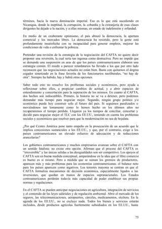 términos, hacia la nueva dominación imperial. Eso es lo que está sucediendo en
Nicaragua, donde la ineptitud, la corrupción, la cobardía y la extranjería de esas clases
dirigentes ha dejado a la nación, y a ellas mismas, en estado de indefensión y orfandad.

En medio de un exuberante optimismo, el país abrazó la democracia, la apertura
comercial y los mercados libres. La democracia ha resistido, pero la gente está
profundamente insatisfecha con su incapacidad para generar empleos, mejorar las
condiciones de vida o enfrentar la pobreza.

Pretender una revisión de la estrategia de la negociación del CAFTA no quiere decir
proponer una reversión, la cual sería tan ingenua como destructiva. Pero no impide que
se demande una suspensión en aras de que los países centroamericanos elaboren una
estrategia común. El miedo a parecer retardatarios ha llevado a los que por otro lado
reconocen que las negociaciones actuales no están bien. Basta con quitarnos el dogma
cegador sintetizado en la frase favorita de los funcionarios neoliberales, “no hay de
otra”. Siempre ha habido, hay y habrá otras opciones.

Saber todo esto no resuelve los problemas sociales y económicos, pero ayuda a
reflexionar sobre ellos, a propiciar cambios de actitud, y a abrir espacios de
entendimiento y concertación para la superación de los mismos. En cuanto al CAFTA,
dos hechos son indiscutibles. Primero, la historia no se va a detener, pero podemos
demandar más tiempo para negociar mejor. Segundo, ningún grupo político y/o
económico puede hoy construir solo el futuro del país. Si seguimos paralizados o
moviéndonos tan lentamente como lo hemos hecho en los últimos años no
recuperaremos el tiempo perdido. Llegaron ya los tiempos de conciliar, concertar y
decidir para negociar mejor el TLC con los EE.UU., teniendo en cuenta los problemas
sociales y económicos que resolver para que la modernización no sea de hojalata.

¿Por qué Centro América pone tanto empeño en la prosecución de un acuerdo que le
implica concesiones sustanciales a los EE.UU., y que, por el contrario, exige a los
países centroamericanos un elevado esfuerzo de adecuación y de reducciones
arancelarias?

Los gobiernos centroamericanos y muchos empresarios avanzan sobre el CAFTA con
un sentido fatalista: no existe otra opción. Afirman que el proceso del CAFTA es
“irreversible” y las únicas salidas a las desigualdades son ser competitivo. Los apoyos al
CAFTA son en buena medida conceptual, amparándose en la idea que el libre comercio
es bueno es si mismo. Pero a medida que se suman los gremios de productores,
aparecen más y más problemas para las economías centroamericanas. el balance neto
para los países aparecen como negativos. Los temores mayores se centran en que el
CAFTA formaliza mecanismos de decisión económica, especialmente ligados a las
inversiones, que quedan en manos de espacios supranacionales. Los Estados
centroamericanos perderán todavía más capacidad de poder establecer sus propias
normas y regulaciones.

En el CAFTA se pueden anticipar negociaciones en agricultura, integración de servicios
y el contenido de las leyes saláriales y de regulación ambiental. Abrir el mercado de los
seguros, las telecomunicaciones, aeropuertos, cárceles, medicamentos, etcétera. En la
agenda de los EE.UU., no se excluye nada. Todos los bienes y servicios estarán
incluidos, desde productos agrícolas fuertemente subsidiados en los EE.UU., hasta


                                                                                       75
 