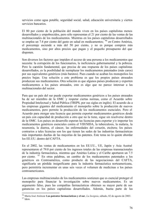 servicios como agua potable, seguridad social, salud, educación universitaria y ciertos
servicios bancarios.

El 80 por ciento de la población del mundo viven en los países capitalistas menos
desarrollados y empobrecidos, pero sólo representan el 21 por ciento de las ventas de las
multinacionales de los medicamentos. Mientras en los países capitalistas desarrollados
se emplea un 7.4 por ciento del gasto en salud en medicamentos; 96 en Centro América,
el porcentaje asciende a más del 50 por ciento, y no es porque compren más
medicamentos, sino por altos precios que pagan y el pequeño presupuesto del que
disponen.

Son diversos los factores que impiden el acceso de una persona a los medicamentos que
necesita: la corrupción de los funcionarios, la ineficiencia gubernamental y la pobreza.
Pero la cuestión fundamental, que precisa de una respuesta de los países capitalistas
desarrollados, es la posibilidad de reemplazar los medicamentos patentados (más caros)
por sus equivalentes genéricos (más baratos). Pues cuando se acaban los monopolios los
precios bajan. Una solución a este problema es que los propios países atrasados
produzcan sus medicamentos. Otra solución es que algunos países produzcan y exporten
medicamentos a los países atrasados, esto es algo que no parece interesar a las
multinacionales del sector.

Para que un país del sur puede exportar medicamentos genéricos a los países atrasados
ha de ser miembro de la OMC y respetar ciertas normas, como el Acuerdo sobre
Propiedad Intelectual y Salud Pública (TRIPS, por sus siglas en inglés). El acuerdo da a
las empresas gigantes del medicamento el monopolio sobre la producción de nuevos
medicamentos, pero permite la producción de los medicamentos esenciales. Pero el
Acuerdo para otorgar una licencia que permita exportar medicamentos genéricos desde
un país con capacidad de producción a otro que no la tiene, sigue sin resolverse dentro
de la OMC. Los países en desarrollo esperan las licencias para exportar y/o importar los
medicamentos genéricos esenciales contra el VIH/SIDA, la tuberculosis, la malaria, la
neumonía, la diarrea, el cáncer, las enfermedades del corazón, etcétera; los países
contrarios a tales licencias son los que tienen las sedes de las industrias farmacéuticas
más importantes dueñas de las mayorías de las patentes. Este tema no lo quiere abordar
los EE.UU. dentro del CAFTA.

En el 2002, las ventas de medicamentos en los EE.UU., UE, Japón y Asia Austral
representaron el 79.0 por ciento de los ingresos totales de las empresas transnacionales
de la industria farmacéutica, mientras que América Latina y el Caribe aportaron un 7.5
por ciento. 97 En otras palabras, un cambio de los medicamentos patentados a los
genéricos en Centroamérica, como producto de las negociaciones del CAFTA,
significaría un pérdida insignificante para la industria farmacéutica norteamericana,
pero permitiría incrementar en unas seis veces el volumen de medicinas a los países
centroamericanos.

Las empresas multinacionales de los medicamentos sostienen que es esencial proteger el
monopolio para financiar la investigación sobre nuevos medicamentos. Es un
argumento falso, pues las compañías farmacéuticas obtienen su mayor parte de sus
ganancias en los países capitalistas desarrollados. Además, buena parte de las
96
     María José Atiénzar Las patentes farmacéuticas y el sur, La Insignia, sábado, 02 de agosto de 2003.
97
     Idem.


                                                                                                      76
 