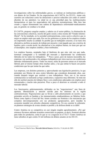 investigaciones sobre las enfermedades graves, se realizan en instituciones públicas y
con dinero de los Estados. En las negociaciones del CAFTA, los EE.UU., tratan esta
cuestión con soluciones como las donaciones o precios reducidos (sin ceder el control
absoluto de sus patentes). La salud no es una prioridad para las multinacionales
farmacéuticas ni para los negociadores del gobierno norteamericano. Más bien han
creado y siguen alimentando una cadena de dependencia enfermedad- medicamentos
que, en general, no conduce a la salud.

El CAFTA, propone congelar empleo y salarios en el sector público, la eliminación de
las convenciones colectivas, recorte del gasto social y otras recetas del “Estado mínimo-
liberal”. Se ha instalado, en la sociedad centroamericana, como acervo colectivo que es
mejor un empleo malo que nada. Por eso los gobiernos se jactan de los empleos creados
sin importarles mucho su calidad. Es posible que un trabajador concreto, si no tiene otra
alternativa, prefiera un puesto de trabajo por precario y mal pagado que sea a morirse de
hambre; pero a escala social, las alternativas a los empleos basura, no tiene por qué ser
el desempleo, sino empleos estables y bien retribuidos.

Los empleos basuras, aceptados bajo el fatalismo de que más vale eso que nada,
terminan contagiando a la totalidad del mercado y deprimiendo las condiciones
laborales de los todos los trabajadores. 98 Poco a poco, pero de manera inexorable, las
empresas van sustituyendo a los antiguos trabajadores por otros nuevos con condiciones
laborales infinitamente peores. Todos los meses, miles de personas entran en el mercado
laboral, pero al mismo tiempo otras muchas salen, y las que entran lo hacen con peores
condiciones que las que tenían las que salen.

Las empresas, con distintos pretextos y aprovechando una legislación permisiva, lo que
pretenden son librarse de unos costos laborales que consideran demasiado altos, aun
cuando después tengan que sustituir a esos trabajadores. Pero, eso sí, las nuevas
contrataciones se realizarán ya bajo condiciones y supuestos muy diferentes. Se trata tan
sólo de sustituir puestos de trabajos fijos y con condiciones adecuadas con empleos peor
remunerados y mucho más precarios. Poco a poco el deterioro se extiende a todo el
mercado laboral.

Los funcionarios gubernamentales defienden en las “negociaciones” una línea de
apertura, liberalización y anexión suicida para los intereses de la región
centroamericana. Negociaciones que se llevan a cabo prácticamente en secreto y que
pretenden servirle en bandeja a las transnacionales estadounidenses un fabuloso botín.
Países como Japón o Corea del Sur, tienen cerradas sus fronteras a las mercancías que
compiten desventajosamente con sus productos agropecuarios, pero inundan la
economía mundial con artículos altamente competitivos. En eso consiste la soberanía:
en plantear estrategias de avance donde es posible y de defensa donde se es débil.

Centro América no es competitiva en casi ningún renglón agroalimentario. ¿Por qué
entonces llevamos adelante acuerdos comerciales en paquete, es decir, fronteras abiertas
para todos los productos, como lo que se va a negociar en el TLC?. Centro América no
tiene subsidios al agro contra 32 mil millones de dólares anuales en los EE.UU.




98
     Juan Francisco Martín Seco, Mercado laboral basura, Rebelión, 31 de julio de 2003.


                                                                                          77
 