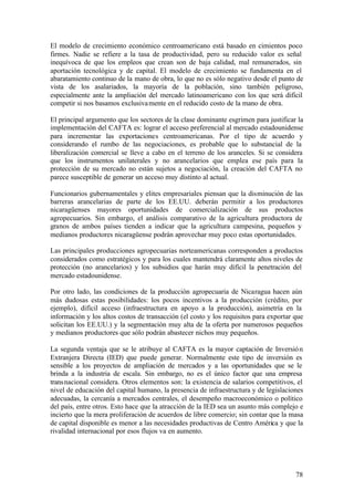 El modelo de crecimiento económico centroamericano está basado en cimientos poco
firmes. Nadie se refiere a la tasa de productividad, pero su reducido valor es señal
inequívoca de que los empleos que crean son de baja calidad, mal remunerados, sin
aportación tecnológica y de capital. El modelo de crecimiento se fundamenta en el
abaratamiento continuo de la mano de obra, lo que no es sólo negativo desde el punto de
vista de los asalariados, la mayoría de la población, sino también peligroso,
especialmente ante la ampliación del mercado latinoamericano con los que será difícil
competir si nos basamos exclusiva mente en el reducido costo de la mano de obra.

El principal argumento que los sectores de la clase dominante esgrimen para justificar la
implementación del CAFTA es: lograr el acceso preferencial al mercado estadounidense
para incrementar las exportaciones centroamericanas. Por el tipo de acuerdo y
considerando el rumbo de las negociaciones, es probable que lo substancial de la
liberalización comercial se lleve a cabo en el terreno de los aranceles. Si se considera
que los instrumentos unilaterales y no arancelarios que emplea ese país para la
protección de su mercado no están sujetos a negociación, la creación del CAFTA no
parece susceptible de generar un acceso muy distinto al actual.

Funcionarios gubernamentales y elites empresariales piensan que la disminución de las
barreras arancelarias de parte de los EE.UU. deberán permitir a los productores
nicaragüenses mayores oportunidades de comercialización de sus productos
agropecuarios. Sin embargo, el análisis comparativo de la agricultura productora de
granos de ambos países tienden a indicar que la agricultura campesina, pequeños y
medianos productores nicaragüense podrán aprovechar muy poco estas oportunidades.

Las principales producciones agropecuarias norteamericanas corresponden a productos
considerados como estratégicos y para los cuales mantendrá claramente altos niveles de
protección (no arancelarios) y los subsidios que harán muy difícil la penetración del
mercado estadounidense.

Por otro lado, las condiciones de la producción agropecuaria de Nicaragua hacen aún
más dudosas estas posibilidades: los pocos incentivos a la producción (crédito, por
ejemplo), difícil acceso (infraestructura en apoyo a la producción), asimetría en la
información y los altos costos de transacción (el costo y los requisitos para exportar que
solicitan los EE.UU.) y la segmentación muy alta de la oferta por numerosos pequeños
y medianos productores que sólo podrán abastecer nichos muy pequeños.

La segunda ventaja que se le atribuye al CAFTA es la mayor captación de Inversió n
Extranjera Directa (IED) que puede generar. Normalmente este tipo de inversión es
sensible a los proyectos de ampliación de mercados y a las oportunidades que se le
brinda a la industria de escala. Sin embargo, no es el único factor que una empresa
transnacional considera. Otros elementos son: la existencia de salarios competitivos, el
nivel de educación del capital humano, la presencia de infraestructura y de legislaciones
adecuadas, la cercanía a mercados centrales, el desempeño macroeconómico o político
del país, entre otros. Esto hace que la atracción de la IED sea un asunto más complejo e
incierto que la mera proliferación de acuerdos de libre comercio; sin contar que la masa
de capital disponible es menor a las necesidades productivas de Centro América y que la
rivalidad internacional por esos flujos va en aumento.




                                                                                       78
 