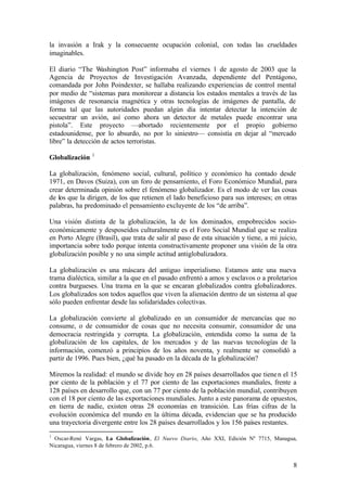 la invasión a Irak y la consecuente ocupación colonial, con todas las crueldades
imaginables.

El diario “The Washington Post” informaba el viernes 1 de agosto de 2003 que la
Agencia de Proyectos de Investigación Avanzada, dependiente del Pentágono,
comandada por John Poindexter, se hallaba realizando experiencias de control mental
por medio de “sistemas para monitorear a distancia los estados mentales a través de las
imágenes de resonancia magnética y otras tecnologías de imágenes de pantalla, de
forma tal que las autoridades puedan algún día intentar detectar la intención de
secuestrar un avión, así como ahora un detector de metales puede encontrar una
pistola”. Este proyecto —abortado recientemente por el propio gobierno
estadounidense, por lo absurdo, no por lo siniestro— consistía en dejar al “mercado
libre” la detección de actos terroristas.
                1
Globalización

La globalización, fenómeno social, cultural, político y económico ha contado desde
1971, en Davos (Suiza), con un foro de pensamiento, el Foro Económico Mundial, para
crear determinada opinión sobre el fenómeno globalizador. Es el modo de ver las cosas
de los que la dirigen, de los que retienen el lado beneficioso para sus intereses; en otras
palabras, ha predominado el pensamiento excluyente de los “de arriba”.

Una visión distinta de la globalización, la de los dominados, empobrecidos socio-
económicamente y desposeídos culturalmente es el Foro Social Mundial que se realiza
en Porto Alegre (Brasil), que trata de salir al paso de esta situación y tiene, a mi juicio,
importancia sobre todo porque intenta constructivamente proponer una visión de la otra
globalización posible y no una simple actitud antiglobalizadora.

La globalización es una máscara del antiguo imperialismo. Estamos ante una nueva
trama dialéctica, similar a la que en el pasado enfrentó a amos y esclavos o a proletarios
contra burgueses. Una trama en la que se encaran globalizados contra globalizadores.
Los globalizados son todos aquellos que viven la alienación dentro de un sistema al que
sólo pueden enfrentar desde las solidaridades colectivas.

La globalización convierte al globalizado en un consumidor de mercancías que no
consume, o de consumidor de cosas que no necesita consumir, consumidor de una
democracia restringida y corrupta. La globalización, entendida como la suma de la
globalización de los capitales, de los mercados y de las nuevas tecnologías de la
información, comenzó a principios de los años noventa, y realmente se consolidó a
partir de 1996. Pues bien, ¿qué ha pasado en la década de la globalización?

Miremos la realidad: el mundo se divide hoy en 28 países desarrollados que tiene n el 15
por ciento de la población y el 77 por ciento de las exportaciones mundiales, frente a
128 países en desarrollo que, con un 77 por ciento de la población mundial, contribuyen
con el 18 por ciento de las exportaciones mundiales. Junto a este panorama de opuestos,
en tierra de nadie, existen otras 28 economías en transición. Las frías cifras de la
evolución económica del mundo en la última década, evidencian que se ha producido
una trayectoria divergente entre los 28 países desarrollados y los 156 países restantes.
1
  Oscar-René Vargas, La Globalización, El Nuevo Diario, Año XXI, Edición Nº 7715, Managua,
Nicaragua, viernes 8 de febrero de 2002, p.6.


                                                                                          8
 