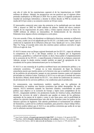 este año el valor de las exportaciones superará al de las importaciones en 10,000
millones de dólares. Además, las perspectivas son tan positivas que el régimen chino
pretende cuadruplicar su PIB para el 2020. Por su parte, India es el segundo productor
mundial de tecnología informática y durante la última década su PIB ha crecido una
media del 6.0 por ciento y su comercio exterior un 8.0 por ciento.

El intercambio comercial entre estas dos potencias se ha multiplicado por tres desde
1998 y alcanzó en 2002 los 5,000 millones de dólares. Dentro del nuevo contexto
surgido de las negociaciones de junio, India y China esperan alcanzar en breve los
10,000 millones de dólares en intercambios. El fortalecimiento de las relaciones
bilaterales tiene algunos efectos estratégicos a corto plazo.

Con este acuerdo, China, sin abandonar su diplomacia silenciosa, aumenta su influencia
en la zona y acaba con el rol adjudicado por los EE.UU. a la India como “tapón” para el
control de la expansión de la influencia china por Asia. Queda por ver si, como afirmó
Mao Tse Tung, el acuerdo entre estos dos enormes países asiáticos convierte el siglo
XXI en el siglo de Asia. 101

El ALCA intenta crear un bloque regional dominado por los EE.UU., capaz de enfrentar
la competencia de la UE y del bloque asiático en la disputa por la hegemonía
económica, geopolítica y cultural del mundo; es decir, busca paliar el empantanamiento
de la economía de los EE.UU., y específicamente el deterioro de su balanza comercial.
Además, porque la deuda externa cumple también un papel de apropiación de los
excedentes de los países latinoamericanos por la vía financiera. 102

El ALCA es una extensión de la política neoliberal hacia una dominación política y no
solamente económica, 103 porque no se trata únicamente de bajar las barreras
arancelarias puesto que muchos países ya lo hicieron sino que es también la continuidad
de las políticas de privatización, aunque en este momento tenemos cuatro mil empresas
privatizadas en América Latina. Entonces el ALCA no es más que el traslado del centro
de decisión a Miami, desde donde los EE.UU., van a dictar las condiciones de comercio,
de privatización de los servicios públicos y las condiciones para la producción.

En consecuencia, esta transferencia tambié n significa que los gobiernos de
Latinoamérica no tendrían una función económica que deban desempeñar. De esta
manera, ALCA terminará copando las funciones estatales, consolidando un poder
político cuyo objetivo es la exclusión de Europa y Japón como competidores de los
EE.UU., marginando también a los productores locales de América Latina, absorbiendo
además los servicios de salud y educación que quedan en manos de los gobiernos
nacionales de los países de la región y como si esto fuera poco, está la posib ilidad de
utilizar los ejércitos latinoamericanos más allá de las fronteras como los gurkas en los
famosos ejércitos de Inglaterra. Ello además posibilitaría el reclutamiento de soldados
de Suramérica, a partir de los conflictos mundiales, para ponerlos a hacer trabajo bélico.
En síntesis podría indicar que el ALCA es una política extremista que acaba de un tajo
con la soberanía nacional latinoamericana.



101
    Juan Carlos Galindo, ¿Un pacto que marcará el siglo XXI? , La Insignia, 11 de agosto de 2003.
102
    René Báez, ALCA-Ecuador: dialéctica del tiburón y las sardinas, Rebelión, 2 de octubre de 2002.
103
    Theotonio Dos Santos, ALCA: más cerca de un fracaso, Acción Digital, n.º 878, abril de 2003.


                                                                                                 81
 