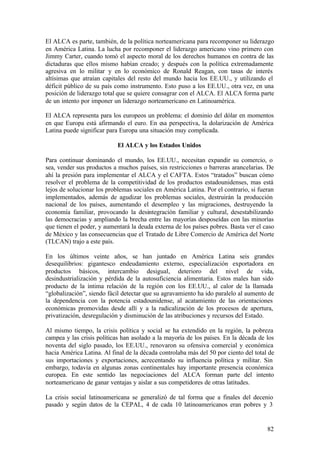 El ALCA es parte, también, de la política norteamericana para recomponer su liderazgo
en América Latina. La lucha por recomponer el liderazgo americano vino primero con
Jimmy Carter, cuando tomó el aspecto moral de los derechos humanos en contra de las
dictaduras que ellos mismo habían creado; y después con la política extremadamente
agresiva en lo militar y en lo económico de Ronald Reagan, con tasas de interés
altísimas que atraían capitales del resto del mundo hacia los EE.UU., y utilizando el
déficit público de su país como instrumento. Esto puso a los EE.UU., otra vez, en una
posición de liderazgo total que se quiere consagrar con el ALCA. El ALCA forma parte
de un intento por imponer un liderazgo norteamericano en Latinoamérica.

El ALCA representa para los europeos un problema: el dominio del dólar en momentos
en que Europa está afirmando el euro. En esa perspectiva, la dolarización de América
Latina puede significar para Europa una situación muy complicada.

                            El ALCA y los Estados Unidos

Para continuar dominando el mundo, los EE.UU., necesitan expandir su comercio, o
sea, vender sus productos a muchos países, sin restricciones o barreras arancelarias. De
ahí la presión para implementar el ALCA y el CAFTA. Estos “tratados” buscan cómo
resolver el problema de la competitividad de los productos estadounidenses, mas está
lejos de solucionar los problemas sociales en América Latina. Por el contrario, si fueran
implementados, además de agudizar los problemas sociales, destruirán la producción
nacional de los países, aumentando el desempleo y las migraciones, destruyendo la
economía familiar, provocando la desintegración familiar y cultural, desestabilizando
las democracias y ampliando la brecha entre las mayorías desposeídas con las minorías
que tienen el poder, y aumentará la deuda externa de los países pobres. Basta ver el caso
de México y las consecuencias que el Tratado de Libre Comercio de América del Norte
(TLCAN) trajo a este país.

En los últimos veinte años, se han juntado en América Latina seis grandes
desequilibrios: gigantesco endeudamiento externo, especialización exportadora en
productos básicos, intercambio desigual, deterioro del nivel de vida,
desindustrialización y pérdida de la autosuficiencia alimentaria. Estos males han sido
producto de la íntima relación de la región con los EE.UU., al calor de la llamada
“globalización”, siendo fácil detectar que su agravamiento ha ido paralelo al aumento de
la dependencia con la potencia estadounidense, al acatamiento de las orientaciones
económicas promovidas desde allí y a la radicalización de los procesos de apertura,
privatización, desregulación y disminución de las atribuciones y recursos del Estado.

Al mismo tiempo, la crisis política y social se ha extendido en la región, la pobreza
campea y las crisis políticas han asolado a la mayoría de los países. En la década de los
noventa del siglo pasado, los EE.UU., renovaron su ofensiva comercial y económica
hacia América Latina. Al final de la década controlaba más del 50 por ciento del total de
sus importaciones y exportaciones, acrecentando su influencia política y militar. Sin
embargo, todavía en algunas zonas continentales hay importante presencia económica
europea. En este sentido las negociaciones del ALCA forman parte del intento
norteamericano de ganar ventajas y aislar a sus competidores de otras latitudes.

La crisis social latinoamericana se generalizó de tal forma que a finales del decenio
pasado y según datos de la CEPAL, 4 de cada 10 latinoamericanos eran pobres y 3


                                                                                      82
 