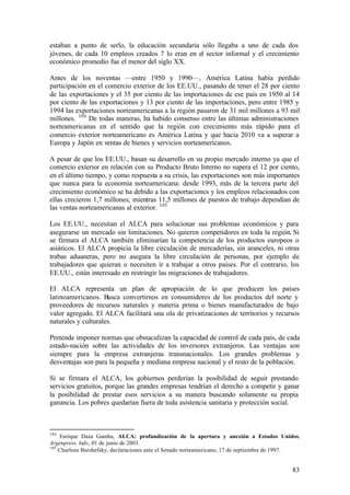 estaban a punto de serlo, la educación secundaria sólo llegaba a uno de cada dos
jóvenes, de cada 10 empleos creados 7 lo eran en el sector informal y el crecimiento
económico promedio fue el menor del siglo XX.

Antes de los noventas —entre 1950 y 1990—, América Latina había perdido
participación en el comercio exterior de los EE.UU., pasando de tener el 28 por ciento
de las exportaciones y el 35 por ciento de las importaciones de ese país en 1950 al 14
por ciento de las exportaciones y 13 por ciento de las importaciones, pero entre 1985 y
1994 las exportaciones norteamericanas a la región pasaron de 31 mil millones a 93 mil
millones. 104 De todas maneras, ha habido consenso entre las últimas administraciones
norteamericanas en el sentido que la región con crecimiento más rápido para el
comercio exterior norteamericano es América Latina y que hacia 2010 va a superar a
Europa y Japón en ventas de bienes y servicios norteamericanos.

A pesar de que los EE.UU., basan su desarrollo en su propio mercado interno ya que el
comercio exterior en relación con su Producto Bruto Interno no supera el 12 por ciento,
en el último tiempo, y como respuesta a su crisis, las exportaciones son más importantes
que nunca para la economía norteamericana: desde 1993, más de la tercera parte del
crecimiento económico se ha debido a las exportaciones y los empleos relacionados con
ellas crecieron 1,7 millones; mientras 11,5 millones de puestos de trabajo dependían de
las ventas norteamericanas al exterior. 105

Los EE.UU., necesitan el ALCA para solucionar sus problemas económicos y para
asegurarse un mercado sin limitaciones. No quieren competidores en toda la región. Si
se firmara el ALCA también eliminarían la competencia de los productos europeos o
asiáticos. El ALCA propicia la libre circulación de mercaderías, sin aranceles, ni otras
trabas aduaneras, pero no asegura la libre circulación de personas, por ejemplo de
trabajadores que quieran o necesiten ir a trabajar a otros países. Por el contrario, los
EE.UU., están interesado en restringir las migraciones de trabajadores.

El ALCA representa un plan de apropiación de lo que producen los países
latinoamericanos. Busca convertirnos en consumidores de los productos del norte y
proveedores de recursos naturales y materia prima o bienes manufacturados de bajo
valor agregado. El ALCA facilitará una ola de privatizaciones de territorios y recursos
naturales y culturales.

Pretende imponer normas que obstaculizan la capacidad de control de cada país, de cada
estado-nación sobre las actividades de los inversores extranjeros. Las ventajas son
siempre para la empresa extranjeras transnacionales. Los grandes problemas y
desventajas son para la pequeña y mediana empresa nacional y el resto de la población.

Si se firmara el ALCA, los gobiernos perderían la posibilidad de seguir prestando
servicios gratuitos, porque las grandes empresas tendrían el derecho a competir y ganar
la posibilidad de prestar esos servicios a su manera buscando solamente su propia
ganancia. Los pobres quedarían fuera de toda asistencia sanitaria y protección social.



104
    Enrique Daza Gamba, ALCA: profundización de la apertura y anexión a Estados Unidos,
Argenpress. Info, 01 de junio de 2003.
105
    Charlene Barshefsky, declaraciones ante el Senado norteamericano, 17 de septiembre de 1997.


                                                                                            83
 
