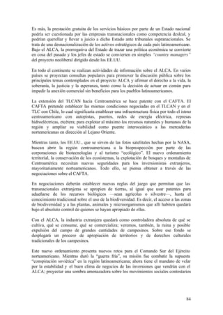 Es más, la prestación gratuita de los servicios básicos por parte de un Estado nacional
podría ser cuestionada por las empresas transnacionales como competencia desleal, y
podrían querellar y llevar a juicio a dicho Estado ante tribunales supranacionales. Se
trata de una desnacionalización de los activos estratégicos de cada país latinoamericano.
Bajo el ALCA, la prerrogativa del Estado de trazar una política económica se convierte
en cosa del pasado y los jefes de estado se convierten en simples “country managers”
del proyecto neoliberal dirigido desde los EE.UU.

En todo el continente se realizan actividades de información sobre el ALCA. En varios
países se proyectan consultas populares para promover la discusión pública sobre los
principales temas contemplados en el proyecto ALCA y afirmar el derecho a la vida, la
soberanía, la justicia y la esperanza, tanto como la decisión de actuar en común para
impedir la anexión comercial sin beneficios para los pueblos latinoamericanos.

La extensión del TLCAN hacia Centroamérica se hace patente con el CAFTA. El
CAFTA pretende establecer las mismas condiciones negociadas en el TLCAN y en el
TLC con Chile, lo cual significaría establecer una infraestructura física por todo el istmo
centroamericano con autopistas, puertos, redes de energía eléctrica, represas
hidroeléctricas, etcétera; para explotar al máximo los recursos naturales y humanos de la
región y ampliar su viabilidad como puente interoceánico a las mercaderías
nortemericanas en dirección al Lejano Oriente.

Mientras tanto, los EE.UU., que se sirven de las fotos satelitales hechas por la NASA,
buscan abrir la región centroamericana a la bioprospección por parte de las
corporaciones de biotecnologías y al turismo “ecológico”. El nuevo ordenamiento
territorial, la conservación de los ecosistemas, la explotación de bosques y montañas de
Centroamérica necesitan nuevas seguridades para los inversionistas extranjeros,
mayoritariamente norteamericanos. Todo ello, se piensa obtener a través de las
negociaciones sobre el CAFTA.

En negociaciones deberán establecer nuevas reglas del juego que permitan que las
transnacionales extranjeras se apropien de tierras, al igual que usar patentes para
adueñarse de los recursos biológicos —sean agrícolas o silvestre—, hasta el
conocimiento tradicional sobre el uso de la biodiversidad. Es decir, el acceso a las zonas
de biodiversidad y a las plantas, animales y microorganismos que allí habiten quedará
bajo el absoluto control de quienes se hayan apropiado de ellas.

Con el ALCA, la industria extranjera quedará como controladora absoluta         de qué se
cultiva, qué se consume, qué se comercializa; veremos, también, la ruina        y posible
expulsión del campo de grandes cantidades de campesinos. Sobre ese               fondo se
desplegará un proceso de apropiación de territorios y de derechos               culturales
tradicionales de los campesinos.

Este nuevo ordenamiento presenta nuevos retos para el Comando Sur del Ejército
norteamericano. Mientras duró la “guerra fría”, su misión fue combatir la supuesta
“conspiración soviética” en la región latinoamericana; ahora tiene el mandato de velar
por la estabilidad y el buen clima de negocios de las inversiones que vendrán con el
ALCA; proyectar una sombra amenazadora sobre los movimientos sociales contestarios




                                                                                        84
 