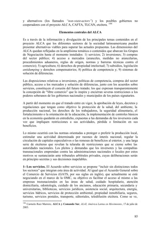 y alternativos (los llamados “non-state-actors”) y los posibles gobiernos no
cooperadores con el proyecto ALC A, CAFTA, TLCAN, etcétera. 106

                              Elementos centrales del ALCA

Es a través de la información y divulgación de los principales temas contenidos en el
proyecto ALCA que los diferentes sectores de la sociedad latinoamericana pueden
presentar alternativas viables para superar las actuales propuestas. Las dimensiones del
ALCA quedan reflejadas en la amplísima temática o contenidos que abarcan los Grupos
de Negociación hasta el momento instalados: 1) servicios; 2) inversiones; 3) compras
del sector público; 4) acceso a mercados (aranceles, medidas no arancelarias,
procedimientos aduaneros, reglas de origen, normas y barreras técnicas contra el
comercio); 5) agricultura; 6) derechos de propiedad intelectual; 7) subsidios, legislación
antidumping y derechos compensatorios; 8) política de competencia y; 9) sistemas de
solución de diferencias.

Las disposiciones relativas a inversiones, políticas de competencia, compras del sector
público, acceso a los mercados y solución de diferencias, junto con los acuerdos sobre
servicios, constituyen el corazón del futuro tratado; los que expresan transparentemente
la concepción de “libre comercio” que lo inspira y encierran severas restricciones a los
poderes soberanos de los gobiernos nacionales y municipales de los países signatarios.

A partir del momento en que el tratado entre en vigor, la aprobación de leyes, decretos y
regulaciones que tengan como objetivo la protección de la salud, del ambiente, la
producción nacional, los derechos de los trabajadores, la seguridad alimentaria, el
fortalecimiento o la orientación de la educación, la implementación de controles básicos
en la economía quedarán en entredicho, expuestas a las demandas de los inversores cada
vez que impliquen restricciones a sus actividades, pérdida o limitación en sus
beneficios.

Lo mismo ocurrirá con las normas orientadas a proteger o preferir la producción local,
estimular una actividad determinada por razones de interés nacional, regular la
circulación de capitales especulativos o las remesas de beneficios al exterior, y una larga
serie de etcéteras que revelan la telaraña de restricciones que se cierne sobre las
autoridades nacionales. Los pleitos y demandas que los inversores y las compañías
transnacionales emprendan contra las administraciones nacionales o locales por estos
motivos se sustanciarán ante tribunales arbítrales privados, cuyas deliberaciones serán
en principio secretas y sus decisiones inapelables.

1- Los servicios. El Acuerdo sobre servicios se propone “incluir sin distinciones todos
los sectores” que integran esta área de actividad. Al igual que el Acuerdo General sobre
el Comercio de Servicios (GATS, por sus siglas en inglés), que actualmente se está
negociando en el marco de la OMC, su objetivo es facilitar el acceso al mismo a las
empresas transnacionales en las áreas de salud, cuidado hospitalario, atención
domiciliaria, odontología, cuidado de los ancianos, educación primaria, secundaria y
universitarias, bibliotecas, servicios jurídicos, asistencia social, arquitectura, energía,
servicios hídricos, servicios de protección ambiental, propiedad inmobiliaria, seguros,
turismo, servicios postales, transporte, editoriales, teledifusión etcétera. Como se ve,
106
   Carmelo Ruiz Marrero, ALCA y Comando Sur, ALAI, América Latina en Movimiento, 17 de julio de
2003.


                                                                                            85
 