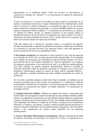 prácticamente no se establecen límites. Todos los servicios se mercantilizan, se
incorporan al concepto de “comercio” y, en consecuencia, al espacio de negociación
internacional.

El área de servicios es el sector de actividad con mayor grado de crecimiento en el
mundo y naturalmente un territorio a ocupar ambicionado por las multinacionales. Entre
todos los servicios la salud, la educación y el suministro de agua son los que ofrecen
mayor potencial de generación de ganancias. Los gastos mundiales anuales en servicios
hídricos sobrepasan el billón de dólares, 107 en educación los dos billones y en salud los
5.3 billones de dólares anuales. La apertura irrestricta en esta materia implica la
liquidación progresiva de la actividad o la competencia de origen nacional, así como la
eliminación de toda posibilidad de control social o estatal efectivo de su gestión, que
deriva de las nuevas normas en materia de inversiones.

Todo ello implica que se abrirán los mercados locales a la actuación de empresas
privadas internacionales y supondrá la prohibición de políticas estatales que interfirieran
en el mercado, ya sea para favorecer a las empresas locales, como para garantizar la
correcta prestación del servicio en igualdad para todos.

2- Inversiones extranjeras. Sin minimizar el riego comercial y otros más que aparecen
en el borrador del ALCA, hay un punto que pasa medio desapercibido. Es el contenido
en el capítulo de inversiones, que contempla un total de dieciséis artículos. El ALCA
tiene previsto incluir una cláusula continental de “ingresos regulatorios” que antepone
las ganancias empresariales a las cond iciones de vida y de trabajo de nuestros pueblos.
Con dicha cláusula, las grandes empresas transnacionales tendrían la facultad de
interponer demandas contra los gobiernos nacionales en cualquier caso en que éstos
dispusieran ordenamientos legales en materia de salud, laboral, seguridad pública y
medio ambiente, si aquéllas consideran que tales medidas incrementan sus costos de
producción.

Por otro lado, se prohibe cualquier control sobre flujo de capitales, se establece que los
inversores se podrán oponer ante las leyes de expropiación, y se prohibirá el “requisito
de desempeño” impuesto por los gobiernos a los inversores para que colaboren con sus
inversiones en la generación de empleo, el cuidado ambiental o la transferencia de
tecnología, etcétera.

3- Compras del Sector Público. También las compras del Estado y instituciones que
reciben dinero del presupuesto nacional (incluyendo las universidades estatales), deben
abrirse a la competencia internacional, a la que deberán otorgarse idénticas condiciones,
ventajas y beneficios que a los proveedores locales. Esta medida implica modificaciones
muy importantes del sistema de compras de los estados, en perjuicio de los productores
nacionales. El objetivo, nuevamente, es dejar el camino expedito para la penetración en
todos los resquicios disponibles de la economía nacional, exponiendo a los proveedores
locales a una competencia tan ruinosa cuanto imposible con las poderosas
transnacionales.

4- Acceso a Mercados. Restricciones no arancelarias. Plantea la eliminación de todas
las barreras comerciales no arancelarias en un plazo de 10 años, y la aplicación de la

107
      Un billón significa un millón de millones.


                                                                                        86
 