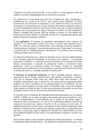 “cláusula de la nación más favorecida”, lo que conlleva un trato igual para todos los
estados e inversores independientemente de su situación de partida.

Las restricciones no arancelarias provienen de la existencia de cupos, limitaciones o
prohibiciones que existen en los EE.UU., para importar ciertos productos. El efecto
económico de una restricción no arancelaria es muy superior al arancel. Un arancel es
un impuesto a la importación que se carga al precio del producto importado cuando se
vende al consumidor. Su efecto es subir el precio final, con lo que se reduce su potencial
demanda, que es precisamente el objetivo buscado. En cambio, un cupo simplemente
elimina el producto del mercado, dado que prohíbe su ingreso. Es una medida más
potente que el arancel. Muchos se preguntan si los EE.UU., aceptarán desmantelar estas
trabas al comercio actualmente existentes.

5- La agricultura. El acuerdo de agricultura supuestamente busca eliminar los
subsidios a las exportaciones, usando como base el acuerdo sobre agricultura de la
OMC, en el que los países se comprometen a una reducción porcentual progresiva.
También plantea “disciplinar” otras prácticas agrícolas que “distorsionan” el comercio,
y garantizar que las “medidas sanitarias y fitosanitarias” no se utilicen como una barrera
oculta para obstaculizar el comercio.

La experiencia demuestra que se abren los mercados de las economías subdesarrolladas
a los excedentes agrícolas subsidiados de los países ricos, mientras —con distintos
argumentos y pretextos— se posterga la apertura recíproca de los mercados del primer
mundo. Consecuencia: se arruinan los productores locales, se abandonan tierras
productivas, crecen los cinturones urbanos de miseria, aumenta la inseguridad
alimentaria para la población de los países pobres, se pierden conocimientos ancestrales
en materia de cultivos y variedades adaptadas al medio propio.

6- Derechos de Propiedad Intelectual. El ALCA pretende, además, imponer el
cumplimiento de los tratados internacionales sobre derechos intelectuales y patentes.
Esto, que en principio puede sonar muy noble, busca sobre todo satisfacer a las
compañías farmacéuticas, que no desean ver a los países del Sur produciendo drogas
genéricas, las únicas accesibles a los ya dañados bolsillos de la población. De este
modo, un exitoso programa de lucha contra el VIH/SIDA como el que lleva adelante
Brasil, debería ser dejado de lado. Es decir, que los derechos de patentes son muy bien
protegidos, muchas veces en detrimento de los derechos humanos.

El Acuerdo sobre los Derechos de Propiedad Intelectual relacionados con el Comercio
(ADPIC o TRIPS, por sus siglas en inglés) exige patente tanto para los productos como
para los procedimientos, lo cual permitirá que el dueño de una patente tenga el
monopolio sobre la producción y la venta de un medicamento durante el período de
vigencia de la patente que, según el Acuerdo, es de un mínimo de veinte años. El
propietario puede, por lo tanto, ejercer su monopolio al fijar el precio del producto. Para
entender la importancia de la relación entre patentes y precios de los medicamentos hay
que tener en cuenta que, según la Organización Mundial de la Salud (OMS), un tercio
de la población mundial no tiene acceso a los medicamentos esenciales y la cifra va en
aumento.

Este Acuerdo impuso a todo el mundo la adopción de sistemas de patentes —o sistemas
de propiedad intelectual equivalentes— que legalizaron el patentamiento de seres vivos,


                                                                                        87
 