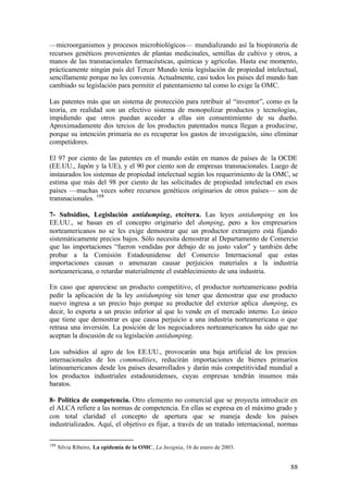 —microorganismos y procesos microbiológicos— mundializando así la biopiratería de
recursos genéticos provenientes de plantas medicinales, semillas de cultivo y otros, a
manos de las transnacionales farmacéuticas, químicas y agrícolas. Hasta ese momento,
prácticamente ningún país del Tercer Mundo tenía legislación de propiedad intelectual,
sencillamente porque no les convenía. Actualmente, casi todos los países del mundo han
cambiado su legislación para permitir el patentamiento tal como lo exige la OMC.

Las patentes más que un sistema de protección para retribuir al “inventor”, como es la
teoría, en realidad son un efectivo sistema de monopolizar productos y tecnologías,
impidiendo que otros puedan acceder a ellas sin consentimiento de su dueño.
Aproximadamente dos tercios de los productos patentados nunca llegan a producirse,
porque su intención primaria no es recuperar los gastos de investigación, sino eliminar
competidores.

El 97 por ciento de las patentes en el mundo están en manos de países de la OCDE
(EE.UU., Japón y la UE), y el 90 por ciento son de empresas transnacionales. Luego de
instaurados los sistemas de propiedad intelectual según los requerimiento de la OMC, se
estima que más del 98 por ciento de las solicitudes de propiedad intelectual en esos
países —muchas veces sobre recursos genéticos originarios de otros países— son de
transnacionales. 108

7- Subsidios, Legislación antidumping, etcétera. Las leyes antidumping en los
EE.UU., se basan en el concepto originario del dumping, pero a los empresarios
norteamericanos no se les exige demostrar que un productor extranjero está fijando
sistemáticamente precios bajos. Sólo necesita demostrar al Departamento de Comercio
que las importaciones “fueron vendidas por debajo de su justo valor” y también debe
probar a la Comisión Estadounidense del Comercio Internacional que estas
importaciones causan o amenazan causar perjuicios materiales a la industria
norteamericana, o retardar materialmente el establecimiento de una industria.

En caso que apareciese un producto competitivo, el productor norteamericano podría
pedir la aplicación de la ley antidumping sin tener que demostrar que ese producto
nuevo ingresa a un precio bajo porque su productor del exterior aplica dumping, es
decir, lo exporta a un precio inferior al que lo vende en el mercado interno. Lo único
que tiene que demostrar es que causa perjuicio a una industria norteamericana o que
retrasa una inversión. La posición de los negociadores norteamericanos ha sido que no
aceptan la discusión de su legislación antidumping.

Los subsidios al agro de los EE.UU., provocarán una baja artificial de los precios
internacionales de los commodities, reducirán importaciones de bienes primarios
latinoamericanos desde los países desarrollados y darán más competitividad mundial a
los productos industriales estadounidenses, cuyas empresas tendrán insumos más
baratos.

8- Política de competencia. Otro elemento no comercial que se proyecta introducir en
el ALCA refiere a las normas de competencia. En ellas se expresa en el máximo grado y
con total claridad el concepto de apertura que se maneja desde los países
industrializados. Aquí, el objetivo es fijar, a través de un tratado internacional, normas

108
      Silvia Ribeiro, La epidemia de la OMC, La Insignia, 16 de enero de 2003.


                                                                                       88
 
