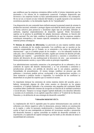 que establecen que las empresas extranjeras deben recibir el mismo tratamiento que las
nacionales a los efectos de la competencia comercial. Cualquier disposición que
favorezca a las empresas locales se hace automáticamente extensible a las extranjeras.
De no ser así, se incurre en una violación del tratado y se queda exp uesto a las sanciones
económicas pactadas o a las demandas legales de los “perjudicados”.

Una disposición de este contenido barre definitivamente la potestad estatal de orientar la
producción nacional, estimular o proteger alguna actividad de interés para el país, actuar
en forma selectiva para promover o desalentar algún tipo de actividad, defender el
ambiente, impulsar emprendimientos de desarrollo regional. Dicho brevemente:
suprime en la práctica la posibilidad de adoptar decisiones soberanas en funció n del
interés nacional. Por otro lado, establece la prohibición de que las empresas estatales
constituyan monopolios y de manera especial, monopolios sobre recursos naturales o
materias primas estratégicas.

9- Sistema de solución de diferencias. La previsión en esta materia también atenta
contra la soberanía de los estados nacionales. Los conflictos que se susciten en las
materias comprendidas por el Tratado, no se someterán a las cortes de jurisdicción
internacional —que es el ámbito propio de los estados— ni a los tribunales locales de
cada país, sino a tribunales arbítrales privados, regidos por normas de derecho privado,
integrados por expertos —generalmente altos ejecutivos y asesores o consultores en
tránsito del directorio de una multinacional al dir ectorio de otra— que sesionarán en
forma prácticamente secreta y cuyos fallos serán en principio inapelables.

Las administraciones nacionales renuncian a las prerrogativas de su soberanía y de su
condición de sujetos del derecho internacional, y se ven arrastradas a someterse a
jurisdicciones privadas, con pérdida de derechos que le son propios, garantías y
formalidades de procedimiento. Al mismo tiempo, establece un proceso que sólo
gobiernos e inversores podrán activar, excluyendo a las organizaciones sociales y a
otras instancias o poderes locales o regionales. La resolución de los conflictos se
desarrollará en un panel de expertos que se reunirá en secreto.

Es importante destacar las omisiones de ciertas materias dentro del acuerdo, pese a
haberse incorporado algunas de ellas como asuntos en discusión en los grupos
consultivos: el Capítulo dedicado a las economías más pequeñas del continente donde
se podrían haber establecido sistemas de excepción en función de la realidad económica
o social del país. Tampoco se recoge ningún Capítulo dedicado a los derechos laborales
y sociales en el continente, ni un capítulo específico relativo al “Control de los Recursos
Naturales y a la definición de una estrategia de desarrollo sostenible”.

                             Valoración inicial del ALCA

La implantación del ALCA supondrá para los países latinoamericanos una cesión de
soberanía con efectos negativos sobre la democracia, proceso todavía en construcción
en la región, y sobre la necesaria modernización y transformación productiva. Esta
cesión se hace sin una contrapartida en términos de inversiones sociales o promoción
del desarrollo humano y supone consolidar un modelo de desarrollo orientado a la
exportación y la captación de capital extranjero que ha traído ya dos décadas de atraso e
inestabilidad del continente.



                                                                                        89
 