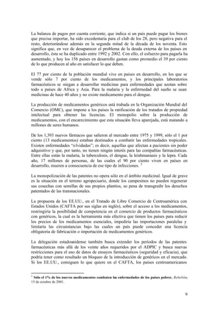 La balanza de pagos por cuenta corriente, que indica si un país puede pagar los bienes
que precisa importar, ha sido excedentaria para el club de los 28, pero negativa para el
resto, deteriorándose además en la segunda mitad de la década de los noventa. Esto
significa que, en vez de desaparecer el problema de la deuda externa de los países en
desarrollo, ésta se ha duplicado entre 1992 y 2002. Con ello, el esfuerzo para pagarla ha
aumentado, y hoy los 156 países en desarrollo gastan como promedio el 39 por ciento
de lo que producen al año en satisfacer lo que deben.

El 77 por ciento de la población mundial vive en países en desarrollo, en los que se
vende sólo 7 por ciento de los medicamentos, y los principales laboratorios
farmacéuticos se niegan a desarrollar medicinas para enfermedades que azotan sobre
todo a países de Africa y Asia. Para la malaria y la enfermedad del sueño se usan
medicinas de hace 40 años y no existe medicamento para el dengue.

La producción de medicamentos genéricos está trabada en la Organización Mundial del
Comercio (OMC), que impone a los países la ratificación de los tratados de propiedad
intelectual para obtener las licencias. El monopolio sobre la producción de
medicamentos, con el encarecimiento que esta situación lleva aparejada, está matando a
millones de seres humanos.

De los 1,393 nuevos fármacos que salieron al mercado entre 1975 y 1999, sólo el 1 por
ciento (13 medicamentos) estaban destinados a combatir las enfermedades tropicales.
Existen enfermedades “o lvidadas”; es decir, aquellas que afectan a pacientes sin poder
adquisitivo y que, por tanto, no tienen ningún interés para las compañías farmacéuticas.
Entre ellas están la malaria, la tuberculosis, el dengue, la leishmaniasis y la lepra. Cada
año, 17 millones de personas, de las cuales el 90 por ciento viven en países en
desarrollo, mueren a consecuencia de ese tipo de infecciones. 2

La monopolización de las patentes no opera sólo en el ámbito medicinal. Igual de grave
es la situación en el terreno agropecuario, donde los campesinos no pueden regenerar
sus cosechas con semillas de sus propios plantíos, so pena de transgredir los derechos
patentados de las transnacionales.

La propuesta de los EE.UU., en el Tratado de Libre Comercio de Centroamérica con
Estados Unidos (CAFTA por sus siglas en inglés), sobre el acceso a los medicamentos,
restringiría la posibilidad de competencia en el comercio de productos farmacéuticos
con genéricos, la cual es la herramienta más efectiva que tienen los países para reducir
los precios de los medicamentos esenciales, impediría las importaciones paralelas y
limitaría las circunstancias bajo las cuales un país puede conceder una licencia
obligatoria de fabricación o importación de medicamentos genéricos.

La delegación estadounidense también busca extender los períodos de las patentes
farmacéuticas más allá de los veinte años requeridos por el ADPIC y busca nuevas
restricciones para el uso de datos de ensayos farmacéuticos (seguridad y eficacia), que
podría tener como resultado un bloqueo de la introducción de genéricos en el mercado.
Si los EE.UU., consiguen lo que quiere en el CAFTA, los países centroamericanos


2
 Sólo el 1% de los nuevos medicamentos combaten las enfermedades de los países pobres, Rebelión,
15 de octubre de 2001.


                                                                                              9
 