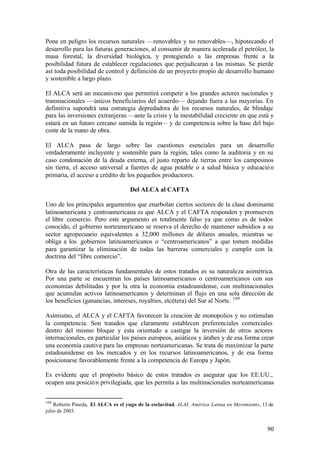 Pone en peligro los recursos naturales —renovables y no renovables—, hipotecando el
desarrollo para las futuras generaciones, al consumir de manera acelerada el petróleo, la
masa forestal, la diversidad biológica, y protegiendo a las empresas frente a la
posibilidad futura de establecer regulaciones que perjudicaran a las mismas. Se pierde
así toda posibilidad de control y definición de un proyecto propio de desarrollo humano
y sostenible a largo plazo.

El ALCA será un mecanis mo que permitirá competir a los grandes actores nacionales y
transnacionales —únicos beneficiarios del acuerdo— dejando fuera a las mayorías. En
definitiva supondrá una estrategia depredadora de los recursos naturales, de blindaje
para las inversiones extranjeras —ante la crisis y la inestabilidad creciente en que está y
estará en un futuro cercano sumida la región— y de competencia sobre la base del bajo
coste de la mano de obra.

El ALCA pasa de largo sobre las cuestiones esenciales para un desarrollo
verdaderamente incluyente y sostenible para la región, tales como la auditoria y en su
caso condonación de la deuda externa, el justo reparto de tierras entre los campesinos
sin tierra, el acceso universal a fuentes de agua potable o a salud básica y educació n
primaria, el acceso a crédito de los pequeños productores.

                                    Del ALCA al CAFTA

Uno de los principales argumentos que enarbolan ciertos sectores de la clase dominante
latinoamericana y centroamericana es que ALCA y el CAFTA responden y promueven
el libre comercio. Pero este argumento es totalmente falso ya que como es de todos
conocido, el gobierno norteamericano se reserva el derecho de mantener subsidios a su
sector agropecuario equivalentes a 32,000 millones de dólares anuales, mientras se
obliga a los gobiernos latinoamericanos o “centroamericanos” a que tomen medidas
para garantizar la eliminación de todas las barreras comerciales y cumplir con la
doctrina del “libre comercio”.

Otra de las características fundamentales de estos tratados es su naturaleza asimétrica.
Por una parte se encuentran los países latinoamericanos o centroamericanos con sus
economías debilitadas y por la otra la economía estadounidense, con multinacionales
que acumulan activos latinoamericanos y determinan el flujo en una sola dirección de
los beneficios (ganancias, intereses, royalties, etcétera) del Sur al Norte. 109

Asimismo, el ALCA y el CAFTA favorecen la creación de monopolios y no estimulan
la competencia. Son tratados que claramente establecen preferenciales comerciales
dentro del mismo bloque y esta orientado a castigar la inversión de otros actores
internacionales, en particular los países europeos, asiáticos y árabes y de esa forma crear
una economía cautiva para las empresas norteamericanas. Se trata de maximizar la parte
estadounidense en los mercados y en los recursos latinoamericanos, y de esa forma
posicionarse favorablemente frente a la competencia de Europa y Japón.

Es evidente que el propósito básico de estos tratados es asegurar que los EE.UU.,
ocupen una posició n privilegiada, que les permita a las multinacionales norteamericanas


109
    Roberto Pineda, El ALCA es el yugo de la esclavitud. ALAI, América Latina en Movimiento, 13 de
julio de 2003.


                                                                                               90
 