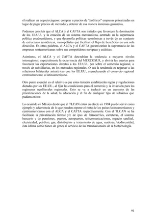 el realizar un negocio jugoso: comprar a precios de “políticos” empresas privatizadas en
lugar de pagar precios de mercado y obtener de esa manera inmensas ganancias.

Podemos concluir que el ALCA y el CAFTA son tratados que favorecen la dominación
de los EE.UU., y la creación de un sistema mercantilista, centrado en la supremacía
política estadounidense, y que desarrolla políticas económicas a través de un conjunto
de estructuras asimétricas, monopolistas que facilitan el flujo de beneficios en una sola
dirección. En otras palabras, el ALCA y el CAFTA garantizarían la supremacía de las
empresas norteamericanas sobre sus competidoras europeas y asiáticas.

Asimismo, el ALCA y el CAFTA detendrían la tendencia a mayores niveles
interregional, especialmente la experiencia del MERCOSUR, y abriría las puertas para
favorecer las exportaciones directas a los EE.UU., por sobre el comercio regional, a
través de subsidiarias, en los mercados regionales. O sea la tendencia es regresar a las
relaciones bilaterales asimétricas con los EE.UU., reemplazando el comercio regional
centroamericano o latinoamericano.

Otro punto esencial es el relativo a que estos tratados establecerán reglas y regulaciones
dictadas por los EE.UU., al fijar las condiciones para el comercio y la inversión para los
regímenes neoliberales regionales. Esto se va a traducir en un aumento de las
privatizaciones de la salud, la educación y el fin de cualquier tipo de subsidios que
pudiera existir.

Lo ocurrido en México desde que el TLCAN entró en efecto en 1994 puede servir como
ejemplo y advertencia de lo que pueden esperar el resto de los países latinoamericanos y
centroamericanos con el ALCA y el CAFTA respectivamente. Con el TLCAN se ha
facilitado la privatización formal y/o de ipso de ferrocarriles, carreteras, el sistema
bancario y de pensiones, puertos, aeropuertos, telecomunicaciones, espacio satelital,
electricidad, petróleo, gas, distribución y tratamiento de agua, maderas, biodiversidad,
ésta última como banco de genes al servicio de las transnacionales de la biotecnología.




                                                                                       91
 