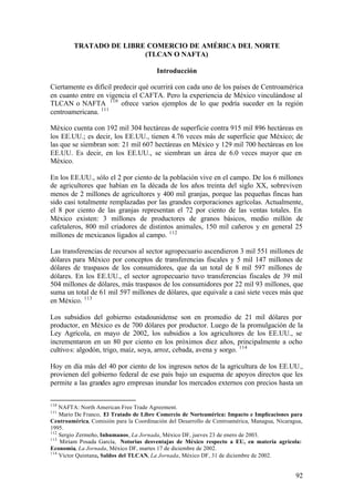 TRATADO DE LIBRE COMERCIO DE AMÉRICA DEL NORTE
                         (TLCAN O NAFTA)

                                        Introducción

Ciertamente es difícil predecir qué ocurrirá con cada uno de los países de Centroamérica
en cuanto entre en vigencia el CAFTA. Pero la experiencia de México vinculándose al
TLCAN o NAFTA 110 ofrece varios ejemplos de lo que podría suceder en la región
centroamericana. 111

México cuenta con 192 mil 304 hectáreas de superficie contra 915 mil 896 hectáreas en
los EE.UU.; es decir, los EE.UU., tienen 4.76 veces más de superficie que México; de
las que se siembran son: 21 mil 607 hectáreas en México y 129 mil 700 hectáreas en los
EE.UU. Es decir, en los EE.UU., se siembran un área de 6.0 veces mayor que en
México.

En los EE.UU., sólo el 2 por ciento de la población vive en el campo. De los 6 millones
de agricultores que habían en la década de los años treinta del siglo XX, sobreviven
menos de 2 millones de agricultores y 400 mil granjas, porque las pequeñas fincas han
sido casi totalmente remplazadas por las grandes corporaciones agrícolas. Actualmente,
el 8 por ciento de las granjas representan el 72 por ciento de las ventas totales. En
México existen: 3 millones de productores de granos básicos, medio millón de
cafetaleros, 800 mil criadores de distintos animales, 150 mil cañeros y en general 25
millones de mexicanos ligados al campo. 112

Las transferencias de recursos al sector agropecuario ascendieron 3 mil 551 millones de
dólares para México por conceptos de transferencias fiscales y 5 mil 147 millones de
dólares de traspasos de los consumidores, que da un total de 8 mil 597 millones de
dólares. En los EE.UU., el sector agropecuario tuvo transferencias fiscales de 39 mil
504 millones de dólares, más traspasos de los consumidores por 22 mil 93 millones, que
suma un total de 61 mil 597 millones de dólares, que equivale a casi siete veces más que
en México. 113

Los subsidios del gobierno estadounidense son en promedio de 21 mil dólares por
productor, en México es de 700 dólares por productor. Luego de la promulgación de la
Ley Agrícola, en mayo de 2002, los subsidios a los agricultores de los EE.UU., se
incrementaron en un 80 por ciento en los próximos diez años, principalmente a ocho
cultivo s: algodón, trigo, maíz, soya, arroz, cebada, avena y sorgo. 114

Hoy en día más del 40 por ciento de los ingresos netos de la agricultura de los EE.UU.,
provienen del gobierno federal de ese país bajo un esquema de apoyos directos que les
permite a las grandes agro empresas inundar los mercados externos con precios hasta un


110
    NAFTA: North American Free Trade Agreement.
111
    Mario De Franco, El Tratado de Libre Comercio de Norteamérica: Impacto e Implicaciones para
Centroamérica, Comisión para la Coordinación del Desarrollo de Centroamérica, Managua, Nicaragua,
1995.
112
    Sergio Zermeño, Inhumanos, La Jornada, México DF, jueves 23 de enero de 2003.
113
    Miriam Posada García, Notorias desventajas de México respecto a EU, en materia agrícola:
Economía, La Jornada, México DF, martes 17 de diciembre de 2002.
114
    Víctor Quintana, Saldos del TLCAN, La Jornada, México DF, 31 de diciembre de 2002.


                                                                                              92
 