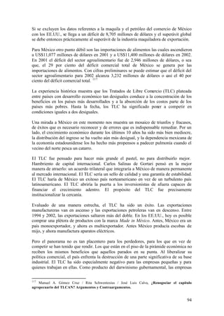 Si se excluyen los datos referentes a la maquila y el petróleo del comercio de México
con los EE.UU., se llega a un déficit de 8,705 millones de dólares y el superávit global
se debe entonces prácticamente al superávit de la industria maquiladora de exportación.

Para México otro punto débil son las importaciones de alimentos las cuales ascendieron
a US$11,077 millones de dólares en 2001 y a US$11,400 millones de dólares en 2002.
En 2001 el déficit del sector agroalimentario fue de 2,946 millones de dólares, o sea
que, el 29 por ciento del déficit comercial total de México se genera por las
importaciones de alimentos. Con cifras preliminares se puede estimar que el déficit del
sector agroalimentario para 2002 alcanza 3,232 millones de dólares o casi el 40 por
ciento del déficit comercial total. 117

La experiencia histórica muestra que los Tratados de Libre Comercio (TLC) plateada
entre países con desarrollo económico tan desiguales conduce a la concentración de los
beneficios en los países más desarrollados y a la absorción de los costos parte de los
países más pobres. Hasta la fecha, los TLC ha significado poner a competir en
condiciones iguales a dos desiguales.

Una mirada a México en este momento nos muestra un mosaico de triunfos y fracasos,
de éxitos que es necesario reconocer y de errores que es indispensable remediar. Por un
lado, el crecimiento económico durante los últimos 10 años ha sido más bien mediocre,
la distribución del ingreso se ha vuelto aún más desigual, y la dependencia mexicana de
la economía estadounidense los ha hecho más propensos a padecer pulmonía cuando el
vecino del norte pesca un catarro.

El TLC fue pensado para hacer más grande el pastel, no para distribuirlo mejor.
Hambriento de capital internacional. Carlos Salinas de Gortari pensó en la mejor
manera de atraerlo: un acuerdo trilateral que integraría a México de manera permanente
al mercado internacional. El TLC sería un sello de calidad y una garantía de estabilidad.
El TLC haría de México un exitoso país norteamericano en vez de un turbulento país
latinoamericano. El TLC abriría la puerta a los inversionistas de afuera capaces de
financiar el crecimiento adentro. El propósito del TLC fue precisamente
institucionalizar la cercanía.

Evaluado de una manera estrecha, el TLC ha sido un éxito. Las exportaciones
manufactureras van en ascenso y las exportaciones petroleras van en descenso. Entre
1994 y 2002, las exportaciones saltaron más del doble. En los EE.UU., hoy es posible
comprar una plétora de productos con la marca Made in México. Antes, México era un
país monoexportador, y ahora es multiexportador. Antes México producía escobas de
mijo, y ahora manufactura aparatos eléctricos.

Pero el panorama no es tan placentero para los perdedores, para los que en vez de
competir se han tenido que rendir. Los que están en el piso de la pirámide económica no
reciben los mismos beneficios que aquellos parados en su punta. Al liberalizar su
política comercial, el país enfrenta la destrucción de una parte significativa de su base
industrial. El TLC ha sido especialmente negativo para las empresas pequeñas y para
quienes trabajan en ellas. Como producto del darwinismo gubernamental, las empresas


117
    Manuel A. Gómez Cruz / Rita Schwentesius / José Luis Calva, ¿Renogociar el capítulo
agropecuario del TLCAN? Argumentos y Contraargumentos.


                                                                                      94
 