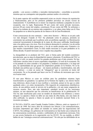 grandes —con acceso a créditos y mercados internacionales— consolidan su posición
mientras que sus contrapartes más pequeñas caminan rumbo a la extinción.

En la parte superior del escalafón empresarial existe un círculo virtuoso de exportación
y financiamiento, pero en los primeros peldaños prevalece un círculo vicioso de
estancamiento. Y el problema no es menor: las empresas medianas y pequeñas no son la
excepción, sino la regla. Representan 99 por ciento del sector privado mexicano,
proveen 80 por ciento del empleo, constituyen 50 por ciento del PIB. Se enfrentan a
diario a los embates de un entorno más competitivo, y no saben cómo lidiar con él. Para
los pequeños no se abren las puertas de los bancos o de la Casa Presidencial.

Como consecuencia de este contraste —entre otros factores—, México es un país cada
vez más desigual. Cuando el TLC fue planteado como la panacea, prometía un
crecimiento tan acelerado que la pobreza sería un problema superado. La liberalización
comercial incrementaría la demanda de la mano de obra poco calificada, beneficiando
más a los pobres que a los ricos. Pero la evidencia demuestra lo contrario. Los de arriba
ganan mucho, los de abajo ganan poco, y los de en medio pierden más. Contrario a lo
que muchos consumidores creen, la clase media mexicana es la gran perdedora en la
última década. El pastel mexicano crece a tajadas muy pequeñas.

La desigualdad no es producto del TLC, pero sí forma parte del modelo económico
prevaleciente, que no ataca la disparidad de manera vehemente. El problema del TLC es
que, por sí solo, no puede resolver los grandes problemas que el país arrastra. No hay
suficientes vínculos entre el sector exportador- maquilador y el resto de la economía. No
se ha pensado en cómo extender a los pequeños y medianos empresarios, a lo largo del
país, las oportunidades de que gozan los empresarios grandes en la frontera. No se ha
diseñado una política que se aboque —de manera profunda y transformadora, más allá
de la retórica— a crear un sector de “changarros” que se convierta en motor del
crecimiento. No se ha pensado qué hacer con los 25 millones de mexicanos que viven
en el sector rural.

El reto para México es crear un colchón para los perdedores mientras logra
transformarlos en ganadores. La apertura de la frontera fue rápida y sus efectos fueron
muy dolorosos; ahora al país le toca rectificar y reorientar, pensar en los que se están
quedando atrás y en cómo incorporarlos. Ello requerirá de compromisos distributivos
serios, de una política social al servicio de la población y de una mejor asignación de
recursos escasos. Pero, aún más importante: entrañará invertir en los mexicanos
mismos, en una educación que los convierta en beneficiarios de la globalización. El
TLC ha sido insuficiente para crear un modelo de desarrollo más dinámico y menos
desigual. La apuesta a futuro no debe ser una mano de obra barata, sino una mano de
obra calificada. La apuesta a futuro no puede ser la rendición nacional frente a la
inversión extranjera.

El TLCAN o NAFTA, entre Canadá, Estados Unidos y México, entró en vigencia el 1
de enero de 1994. Sus nueve años de existencia nos ofrecen, a los centroamericanos,
lecciones importantes que deben ser tomadas en cuenta para las negociaciones del
CAFTA. Sin embargo, los gobiernos de Centroamérica no han hecho una evaluación de
las consecuencias económicas, sociales y ambientales de la experiencia mexicana. Esta
es una severa limitación en la negociación con los EE.UU. En esa medida, es difícil
hablar de una “estrategia comercial centroamericana”. No sólo por las debilidades de no


                                                                                      95
 
