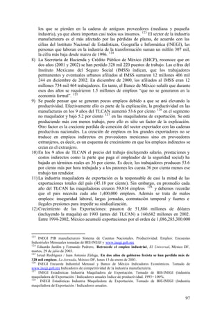los que se pierden en la cadena de antiguos proveedores (mediana y pequeña
    industria), ya que ahora importan casi todos sus insumos. 123 El sector de la industria
    manufacturera es el más afectado por las pérdidas de plazas, de acuerdo con las
    cifras del Instituto Nacional de Estadísticas, Geografía e Informática (INEGI), las
    personas que laboran en la industria de la transformación suman un millón 307 mil,
    la cifra más baja desde marzo de 1996. 124
8) La Secretaría de Hacienda y Crédito Público de México (SHCP), reconoce que en
    dos años (2001 y 2002) se han perdido 328 mil 220 puestos de trabajo. Las cifras del
    Instituto Mexicano del Seguro Social (IMSS) indican, que los trabajadores
    permanentes y eventuales urbanos afiliados al IMSS sumaron 12 millones 406 mil
    244 en diciembre de 2002. En diciembre de 2000, los afiliados al IMSS eran 12
    millones 734 mil 464 trabajadores. En tanto, el Banco de México señaló que durante
    esos dos años se requirieron 1.5 millones de empleos “que no se generaron en la
    economía formal”. 125
9) Se puede pensar que se generan pocos empleos debido a que se está elevando la
    productividad. Efectivamente ello es parte de la explicación, la productividad en las
    manufacturas en los 9 años del TLCAN aumentó 53.6 por ciento 126 en el segmento
    no maquilador y bajó 5.2 por ciento 127 en las maquiladoras de exportación. Se está
    produciendo más con menos trabajo, pero ello es sólo un factor de la explicación.
    Otro factor es la creciente perdida de conexión del sector exportador con las cadenas
    productivas nacionales. La creación de empleos en los grandes exportadores no se
    traduce en empleos indirectos en proveedores mexicanos sino en proveedores
    extranjeros, es decir, es un esquema de crecimiento en que los empleos indirectos se
    crean en el extranjero.
10) En los 9 años de TLCAN el precio del trabajo (incluyendo salario, prestaciones y
    costos indirectos como la parte que paga el empleador de la seguridad social) ha
    bajado en términos reales en 36 por ciento. Es decir, los trabajadores producen 53.6
    por ciento más por hora trabajada y a los patrones les cuesta 36 por ciento menos ese
    trabajo tan rendidor.
11) La industria maquiladora de exportación es la responsable de casi la mitad de las
    exportaciones totales del país (45.18 por ciento). Sin embargo, en promedio cada
    año del TLCAN las maquiladoras crearon 59,814 empleos 128. y debemos recordar
    que el país necesita cada año 1,400,000 empleos. Además se trata de malos
    empleos: inseguridad laboral, largas jornadas, contratación temporal y fuertes e
    ilegales presiones para impedir su sindicalización.
12) Crecimiento de las Exportaciones: pasaron de 51,886 millones de dólares
    (incluyendo la maquila) en 1993 (antes del TLCAN) a 160,682 millones en 2002.
    Entre 1994-2002, México acumuló exportaciones por el orden de 1,086,285,300.000


123
     INEGI PIB manufacturero Sistema de Cuentas Nacionales. Productividad. Empleo: Encuestas
Industriales Mensuales tomadas de BIE-INEGI y www.inegi.gob.mx
124
    Eduardo Jardón y Fernando Pedrero, Retrocede el empleo industrial, El Universal, México DF,
martes, 29 de julio de 2003.
125
    Israel Rodríguez / Juan Antonio Zúñiga, En dos años de gobierno foxista se han perdido más de
328 mil empleos, La Jornada, México DF, lunes 13 de enero de 2003.
126
     INEGI Encuesta Industrial Mensual y Banco de México Indicadores Económicos. Tomado de
www.inegi.gob.mx Indicadores de competitividad de la industria manufacturera.
127
     INEGI Estadísticas Industria Maquiladora de Exportación. Tomado de BIE-INEGI (Industria
maquiladora de Exportación / Indicadores anuales Índice de productividad. 1993= 100%.
128
      INEGI Estadísticas Industria Maquiladora de Exportación. Tomado de BIE-INEGI (Industria
maquiladora de Exportación / Indicadores anuales.


                                                                                              97
 
