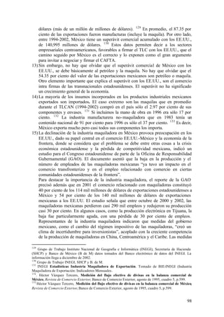 dólares (más de un millón de millones de dólares). 129 En promedio, el 87.35 por
    ciento de las exportaciones fueron manufacturas (incluye la maquila). Por otro lado,
    entre 1994-2002, México tiene un superávit comercial acumulado con los EE.UU.,
    de 140,995 millones de dólares. 130 Estos datos permiten decir a los sectores
    empresariales centroamericanos, favorables a firmar el TLC con los EE.UU., que el
    camino seguido por México es el correcto y lo exponen como el gran argumento
    para invitar a negociar y firmar el CAFTA.
13) Sin embargo, no hay que olvidar que el superávit comercial de México con los
    EE.UU., se debe básicamente al petróleo y la maquila. No hay que olvidar que el
    54.35 por ciento del valor de las exportaciones mexicanos son petróleo o maquila.
    Otro elemento importante que explica el superávit con los EE.UU., son el comercio
    intra firmas de las transnacionales estadounidenses. El superávit no ha significado
    un crecimiento general de la economía.
14) La mayoría de los insumos incorporados en los productos industriales mexicanos
    exportados son importados. El caso extremo son las maquilas que en promedio
    durante el TLCAN (1994-2002) compró en el país sólo el 2.97 por ciento de sus
    componentes y envases. 131 Si incluimos la mano de obra en 1996 era sólo 17 por
    ciento. 132 La industria manufacturera no- maquiladora que en 1983 tenía un
    contenido nacional de 91 por ciento para 1996 es sólo el 37 por ciento. 133 Es decir,
    México exporta mucho pero casi todos sus componentes los importa.
15) La declinación de la industria maquiladora en México provoca preocupación en los
    EE.UU., dado su papel central en el comercio EE.UU.-México y la economía de la
    frontera, donde se considera que el problema se debe entre otras cosas a la crisis
    económica estadounidense y la pérdida de competitividad mexicana, indicó un
    estudio para el Congreso estadounidense de parte de la Oficina de Responsabilidad
    Gubernamental (GAO). El documento asentó que la baja en la producción y el
    número de empleados de las maquiladoras mexicanas “ya tuvo un impacto en el
    comercio transfronterizo y en el empleo relacionado con comercio en ciertas
    comunidades estadounidenses de la frontera”.
    Para destacar la importancia de la industria maquiladora, el reporte de la GAO
    precisó además que en 2001 el comercio relacionado con maquiladoras constituyó
    40 por ciento de los 114 mil millones de dólares de exportaciones estadounidenses a
    México y 54 por ciento de los 140 mil millones de dólares de exportaciones
    mexicanas a los EE.UU. El estudio señala que entre octubre de 2000 y 2002, las
    maquiladoras mexicanas perdieron casi 290 mil empleos y redujeron su producción
    casi 30 por ciento. En algunos casos, como la producción electrónica en Tijuana, la
    baja fue particularmente aguda, con una pérdida de 30 por ciento de empleos.
    Representantes de la industria maquiladora indicaron que medidas del gobierno
    mexicano, como el cambio del régimen impositivo de las maquiladoras, “creó un
    clima de incertidumbre para inversionistas”, acoplado con la creciente competencia
    de la producción de maquiladoras en China, Centroamérica y el Caribe. Las medidas

129
     Grupo de Trabajo Instituto Nacional de Geografía e Informática (INEGI), Secretaría de Hacienda
(SHCP) y Banco de México (B de M) datos tomados del Banco electrónico de datos del INEGI. La
información llega a diciembre de 2002.
130
     Grupo de Trabajo INEGI, SHCP y B. de M.
131
     INEGI Estadísticas Industria Maquiladora de Exportación. Tomado de BIE-INEGI (Industria
Maquiladora de Exportación /Indicadores Mensuales.
132
    . Héctor Vázquez Tercero, Medición del flujo efectivo de divisas en la balanza comercial de
México, Revista de Comercio Exterior, Banco de Comercio Exterior, agosto de 1995, cuadro 5, p.599.
133
     Héctor Vázquez Tercero, Medición del flujo efectivo de divisas en la balanza comercial de México,
Revista de Comercio Exterior, Banco de Comercio Exterior, agosto de 1995, cuadro 5, p.599.


                                                                                                   98
 