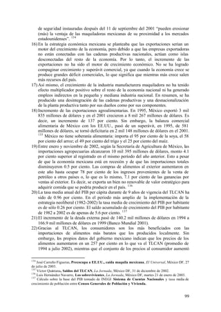 de segur idad instauradas después del 11 de septiembre del 2001 “pueden erosionar
    (más) la ventaja de las maquiladoras mexicanas de su proximidad a los mercados
    estadounidenses”. 134
16) En la estrategia económica mexicana se planteaba que las exportaciones serían un
    motor del crecimiento de la economía, pero debido a que las empresas exportadoras
    no están conectadas con las cadenas productivas nacionales, actúan como islas
    desconectadas del resto de la economía. Por lo tanto, el incremento de las
    exportaciones no ha sido el motor de crecimiento económico. No se ha logrado
    compaginar crecimiento y superávit comercial, ya que cuando la economía crece se
    produce grandes déficit comerciales, lo que significa que mientras más crece salen
    más recursos del país.
17) Así mismo, el crecimiento de la industria manufacturera maquiladora no ha tenido
    efecto multiplicador positivo sobre el resto de la economía nacional ni ha generado
    empleos indirectos en la pequeña y mediana industria nacional. En resumen, se ha
    producido una desintegración de las cadenas productivas y una desnacionalización
    de la planta productiva tanto por sus dueños como por sus componentes.
18) Incremento de las exportaciones agroalimentarias. En 1995, México exportó 3 mil
    835 millones de dólares y en el 2001 crecieron a 8 mil 267 millones de dólares. Es
    decir, un incremento de 137 por ciento. Sin embargo, la balanza comercial
    alimentaria de México con los EE.UU., pasó de un superávit, en 1995, de 581
    millones de dólares, se tornó deficitaria en 2 mil 148 millones de dólares en el 2001.
    135
        México no tiene soberanía alimentaria: importa el 95 por ciento de la soya, el 58
    por ciento del arroz; el 49 por ciento del trigo y el 25 por ciento del maíz.
19) Entre enero y noviembre de 2002, según la Secretaría de Agricultura de México, las
    importaciones agropecuarias alcanzaron 10 mil 395 millones de dólares, monto 4.1
    por ciento superior al registrado en el mismo período del año anterior. Esto a pesar
    de que la economía mexicana está en recesión y de que las importaciones totales
    disminuyeron 0.5 por ciento. Las compras de alimentos al exterior aumentaron en
    este año hasta ocupar 78 por ciento de los ingresos provenientes de la venta de
    petróleo a otros países o, lo que es lo mismo, 7.1 por ciento de las ganancias por
    ventas al exterior. Es decir, se exporta un bien no renovable de valor estratégico para
    adquirir comida que se podría producir en el país. 136
20) La tasa media anual del PIB per cápita durante de 9 años de vigencia del TLCAN ha
    sido de 0.96 por ciento. En el período más amplio de la implementación de la
    estrategia neoliberal (1982-2002) la tasa media de crecimiento del PIB por habitante
    es de sólo 0.26 por ciento. El saldo acumulado de crecimiento del PIB por habitante
    de 1982 a 2002 es de apenas de 5.6 por ciento. 137
21) El incremento de la deuda externa pasó de 140.2 mil millones de dólares en 1994 a
    166.9 mil millones de dólares en 1999 (Banco Mundial 2001).
22) Gracias al TLCAN, los consumidores son los más beneficiados con las
    importaciones de alimentos más baratos que los producidos localmente. Sin
    embargo, los propios datos del gobierno mexicano indican que los precios de los
    alimentos aumentaron en un 257 por ciento en lo que va el TLCAN (promedio de
    1994 a julio 2002), mientras que el conjunto de los precios al consumidor aumentó

134
    José Carreño Figueras, Precocupa a EE.UU., caída maquila mexicana, El Universal, México DF, 27
de julio de 2003.
135
    Víctor Quintana, Saldos del TLCAN, La Jornada, México DF, 31 de diciembre de 2002.
136
    Luis Hernández Navarro, Los sobrevivientes, La Jornada, México DF, martes 21 de enero de 2003.
137
    Cálculo sobre la base del PIB tomado de INEGI Sistema de Cuentas Nacionales y tasa media de
crecimiento de población entre Censos Generales de Población y Vivienda.


                                                                                               99
 