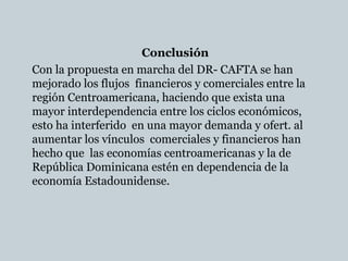 Conclusión
Con la propuesta en marcha del DR- CAFTA se han
mejorado los flujos financieros y comerciales entre la
región Centroamericana, haciendo que exista una
mayor interdependencia entre los ciclos económicos,
esto ha interferido en una mayor demanda y ofert. al
aumentar los vínculos comerciales y financieros han
hecho que las economías centroamericanas y la de
República Dominicana estén en dependencia de la
economía Estadounidense.
 