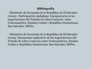 Bibliografía
Ministerio de Economía de la República de El Salvador
(2004) . Participación ciudadana: transparencia en las
negociaciones del Tratado de Libre Comercio entre
Centroamérica, Estados Unidos y República Dominicana.
San Salvador, MINec.
Ministerio de Economía de la República de El Salvador
(2005) Documento explicativo de las negociaciones del
Tratado de Libre Comercio entre Centroamérica, Estados
Unidos y República Dominicana. San Salvador, MINec.
 