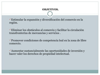 OBJETIVOS.
Estimular la expansión y diversificación del comercio en la
región.
Eliminar los obstáculos al comercio y facilitar la circulación
transfronteriza de mercancías y servicios .
Promover condiciones de competencia leal en la zona de libre
comercio.
Aumentar sustancialmente las oportunidades de inversión y
hacer valer los derechos de propiedad intelectual.
 