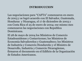 INTRODUCCION
Las negociaciones para “CAFTA” comenzaron en enero
de 2003 y se logró acuerdo con El Salvador, Guatemala,
Honduras y Nicaragua, el 17 de diciembre de 2003 y
con Costa Rica el 25 de enero de 2004; ese mismo mes
comenzaron las negociaciones con Republica
Dominicana.
El 28 de mayo de 2004 los Ministros de Comercio
Estadounidense y Costarricense; los Ministros de
Economía Salvadoreños y Guatemalteco; los Ministros
de Industria y Comercio Hondureño y el Ministro de
Desarrollo, Industria y Comercio Nicaragüense,
firmaron el documento en el Edificio de la Organización
de Estados Americanos.
 